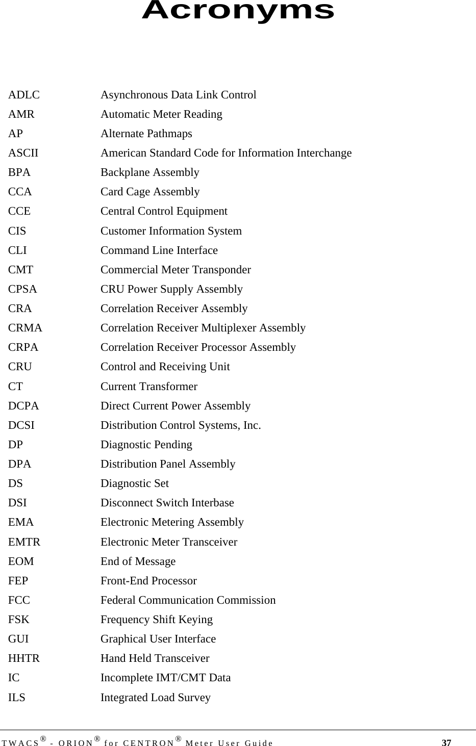 TWACS® - ORION® for CENTRON® Meter User Guide 37ADLC Asynchronous Data Link ControlAMR Automatic Meter ReadingAP Alternate PathmapsASCII American Standard Code for Information InterchangeBPA Backplane AssemblyCCA Card Cage AssemblyCCE Central Control EquipmentCIS Customer Information SystemCLI Command Line InterfaceCMT Commercial Meter TransponderCPSA CRU Power Supply AssemblyCRA Correlation Receiver AssemblyCRMA Correlation Receiver Multiplexer AssemblyCRPA Correlation Receiver Processor AssemblyCRU Control and Receiving UnitCT Current TransformerDCPA Direct Current Power AssemblyDCSI Distribution Control Systems, Inc.DP Diagnostic PendingDPA Distribution Panel AssemblyDS Diagnostic SetDSI Disconnect Switch InterbaseEMA Electronic Metering AssemblyEMTR Electronic Meter TransceiverEOM End of MessageFEP Front-End ProcessorFCC Federal Communication CommissionFSK Frequency Shift KeyingGUI Graphical User InterfaceHHTR Hand Held TransceiverIC Incomplete IMT/CMT DataILS Integrated Load SurveyAcronyms