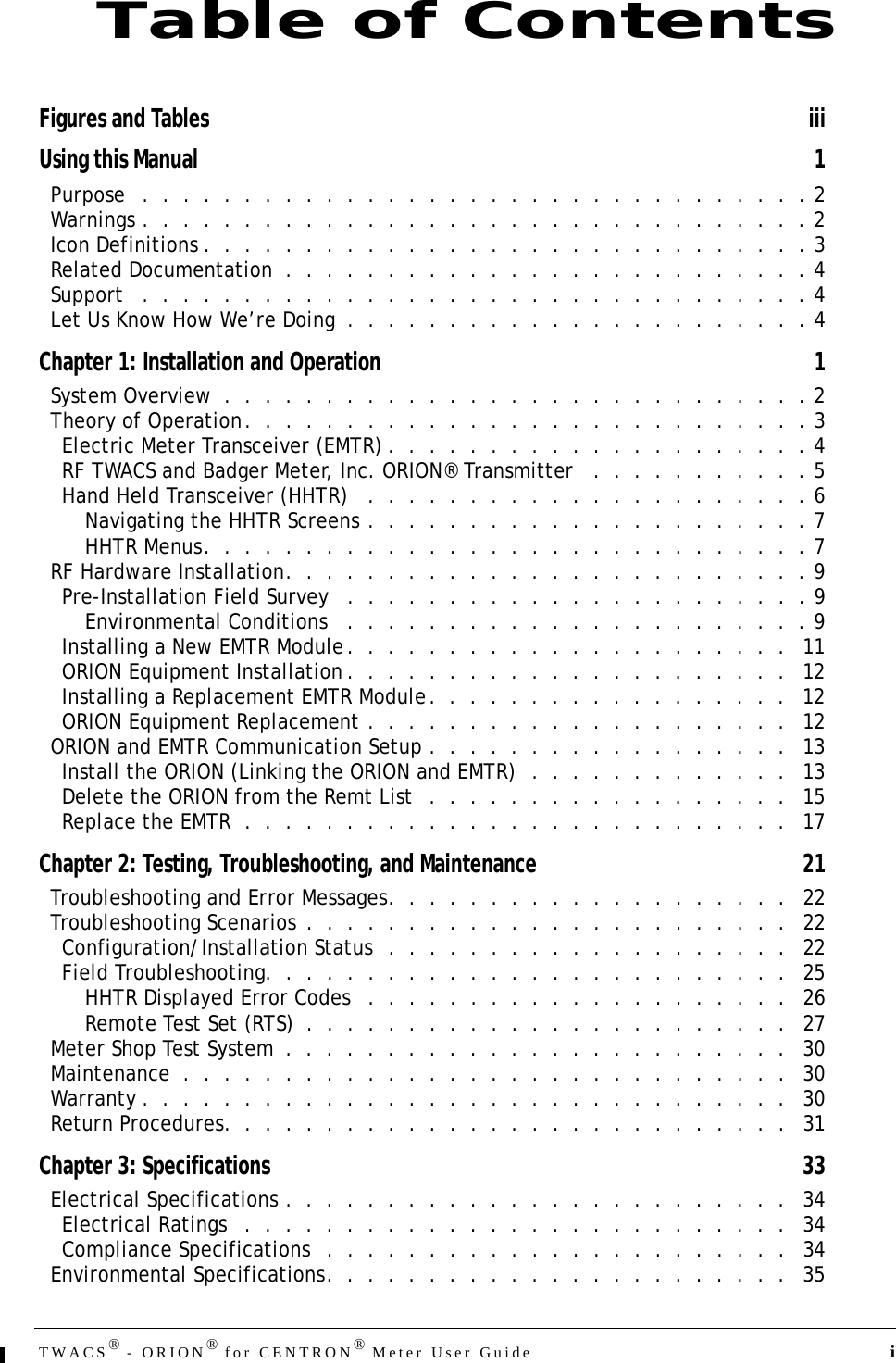 TWACS® - ORION® for CENTRON® Meter User Guide  iFigures and Tables iiiUsing this Manual 1Purpose   .  .  .  .  .  .  .  .  .  .  .  .  .  .  .  .  .  .  .  .  .  .  .  .  .  .  .  .  .  .  .  .  . 2Warnings .  .  .  .  .  .  .  .  .  .  .  .  .  .  .  .  .  .  .  .  .  .  .  .  .  .  .  .  .  .  .  .  . 2Icon Definitions .  .  .  .  .  .  .  .  .  .  .  .  .  .  .  .  .  .  .  .  .  .  .  .  .  .  .  .  .  . 3Related Documentation  .  .  .  .  .  .  .  .  .  .  .  .  .  .  .  .  .  .  .  .  .  .  .  .  .  . 4Support   .  .  .  .  .  .  .  .  .  .  .  .  .  .  .  .  .  .  .  .  .  .  .  .  .  .  .  .  .  .  .  .  . 4Let Us Know How We’re Doing  .  .  .  .  .  .  .  .  .  .  .  .  .  .  .  .  .  .  .  .  .  .  . 4Chapter 1: Installation and Operation 1System Overview  .  .  .  .  .  .  .  .  .  .  .  .  .  .  .  .  .  .  .  .  .  .  .  .  .  .  .  .  . 2Theory of Operation.  .  .  .  .  .  .  .  .  .  .  .  .  .  .  .  .  .  .  .  .  .  .  .  .  .  .  . 3Electric Meter Transceiver (EMTR) .  .  .  .  .  .  .  .  .  .  .  .  .  .  .  .  .  .  .  .  . 4RF TWACS and Badger Meter, Inc. ORION® Transmitter   .  .  .  .  .  .  .  .  .  .  . 5Hand Held Transceiver (HHTR)   .  .  .  .  .  .  .  .  .  .  .  .  .  .  .  .  .  .  .  .  .  . 6Navigating the HHTR Screens .  .  .  .  .  .  .  .  .  .  .  .  .  .  .  .  .  .  .  .  .  . 7HHTR Menus.  .  .  .  .  .  .  .  .  .  .  .  .  .  .  .  .  .  .  .  .  .  .  .  .  .  .  .  .  . 7RF Hardware Installation.  .  .  .  .  .  .  .  .  .  .  .  .  .  .  .  .  .  .  .  .  .  .  .  .  . 9Pre-Installation Field Survey   .  .  .  .  .  .  .  .  .  .  .  .  .  .  .  .  .  .  .  .  .  .  . 9Environmental Conditions   .  .  .  .  .  .  .  .  .  .  .  .  .  .  .  .  .  .  .  .  .  .  . 9Installing a New EMTR Module.  .  .  .  .  .  .  .  .  .  .  .  .  .  .  .  .  .  .  .  .  .   11ORION Equipment Installation .  .  .  .  .  .  .  .  .  .  .  .  .  .  .  .  .  .  .  .  .  .   12Installing a Replacement EMTR Module.  .  .  .  .  .  .  .  .  .  .  .  .  .  .  .  .  .   12ORION Equipment Replacement .  .  .  .  .  .  .  .  .  .  .  .  .  .  .  .  .  .  .  .  .   12ORION and EMTR Communication Setup .  .  .  .  .  .  .  .  .  .  .  .  .  .  .  .  .  .   13Install the ORION (Linking the ORION and EMTR)  .  .  .  .  .  .  .  .  .  .  .  .  .   13Delete the ORION from the Remt List  .  .  .  .  .  .  .  .  .  .  .  .  .  .  .  .  .  .   15Replace the EMTR  .  .  .  .  .  .  .  .  .  .  .  .  .  .  .  .  .  .  .  .  .  .  .  .  .  .  .   17Chapter 2: Testing, Troubleshooting, and Maintenance 21Troubleshooting and Error Messages.  .  .  .  .  .  .  .  .  .  .  .  .  .  .  .  .  .  .  .   22Troubleshooting Scenarios  .  .  .  .  .  .  .  .  .  .  .  .  .  .  .  .  .  .  .  .  .  .  .  .   22Configuration/Installation Status  .  .  .  .  .  .  .  .  .  .  .  .  .  .  .  .  .  .  .  .   22Field Troubleshooting.  .  .  .  .  .  .  .  .  .  .  .  .  .  .  .  .  .  .  .  .  .  .  .  .  .   25HHTR Displayed Error Codes   .  .  .  .  .  .  .  .  .  .  .  .  .  .  .  .  .  .  .  .  .   26Remote Test Set (RTS)  .  .  .  .  .  .  .  .  .  .  .  .  .  .  .  .  .  .  .  .  .  .  .  .   27Meter Shop Test System  .  .  .  .  .  .  .  .  .  .  .  .  .  .  .  .  .  .  .  .  .  .  .  .  .   30Maintenance  .  .  .  .  .  .  .  .  .  .  .  .  .  .  .  .  .  .  .  .  .  .  .  .  .  .  .  .  .  .   30Warranty .  .  .  .  .  .  .  .  .  .  .  .  .  .  .  .  .  .  .  .  .  .  .  .  .  .  .  .  .  .  .  .   30Return Procedures.  .  .  .  .  .  .  .  .  .  .  .  .  .  .  .  .  .  .  .  .  .  .  .  .  .  .  .   31Chapter 3: Specifications 33Electrical Specifications .  .  .  .  .  .  .  .  .  .  .  .  .  .  .  .  .  .  .  .  .  .  .  .  .   34Electrical Ratings   .  .  .  .  .  .  .  .  .  .  .  .  .  .  .  .  .  .  .  .  .  .  .  .  .  .  .   34Compliance Specifications   .  .  .  .  .  .  .  .  .  .  .  .  .  .  .  .  .  .  .  .  .  .  .   34Environmental Specifications.  .  .  .  .  .  .  .  .  .  .  .  .  .  .  .  .  .  .  .  .  .  .   35Table of Contents