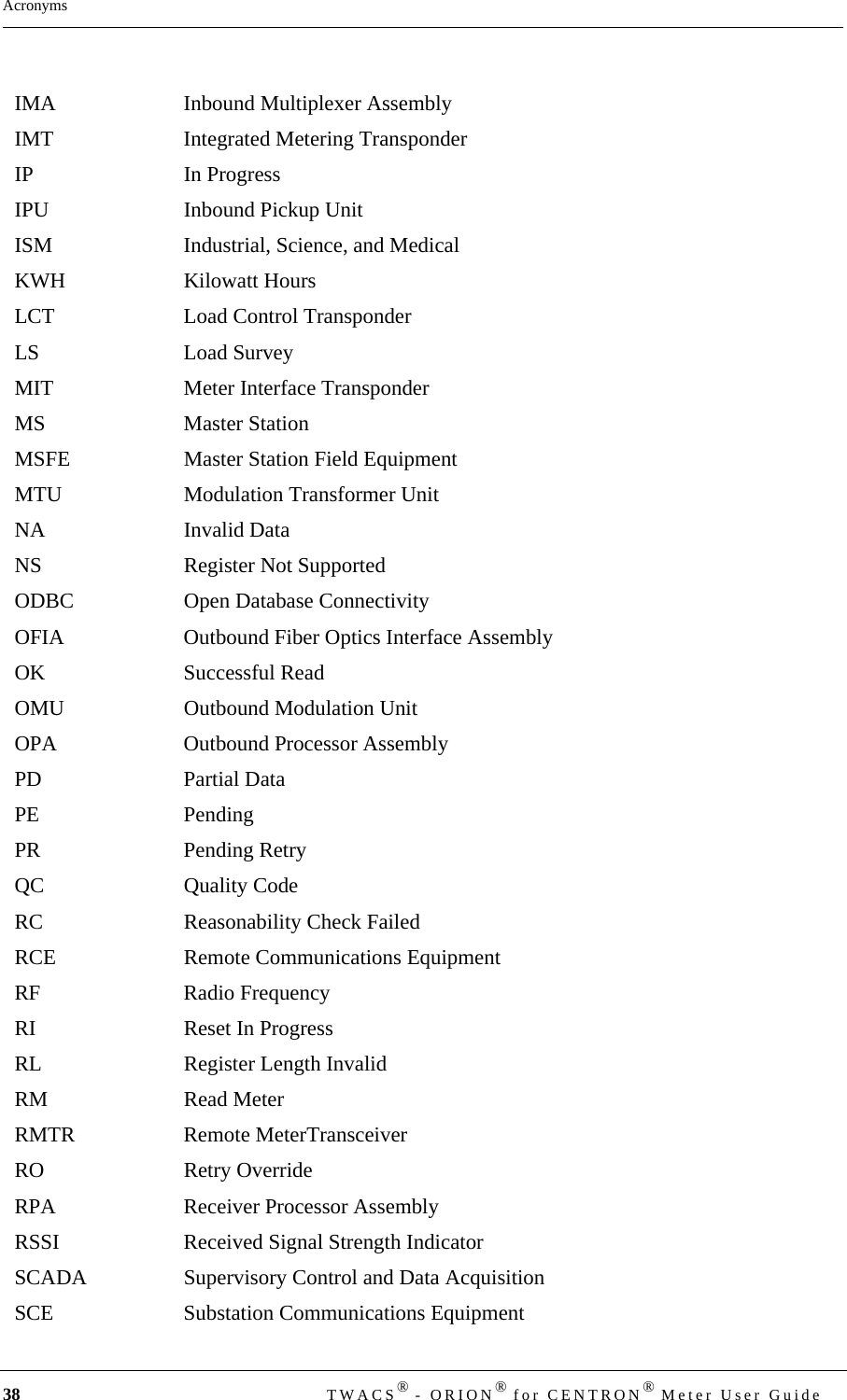 38  TWACS® - ORION® for CENTRON® Meter User GuideAcronymsIMA Inbound Multiplexer AssemblyIMT Integrated Metering TransponderIP In ProgressIPU Inbound Pickup UnitISM Industrial, Science, and Medical KWH Kilowatt HoursLCT Load Control TransponderLS Load SurveyMIT Meter Interface TransponderMS Master StationMSFE Master Station Field EquipmentMTU Modulation Transformer UnitNA Invalid DataNS Register Not SupportedODBC Open Database Connectivity OFIA Outbound Fiber Optics Interface AssemblyOK Successful ReadOMU Outbound Modulation UnitOPA Outbound Processor AssemblyPD Partial DataPE PendingPR Pending Retry QC Quality CodeRC Reasonability Check FailedRCE Remote Communications EquipmentRF Radio FrequencyRI Reset In ProgressRL Register Length InvalidRM Read MeterRMTR Remote MeterTransceiverRO Retry OverrideRPA Receiver Processor AssemblyRSSI Received Signal Strength IndicatorSCADA Supervisory Control and Data AcquisitionSCE Substation Communications Equipment
