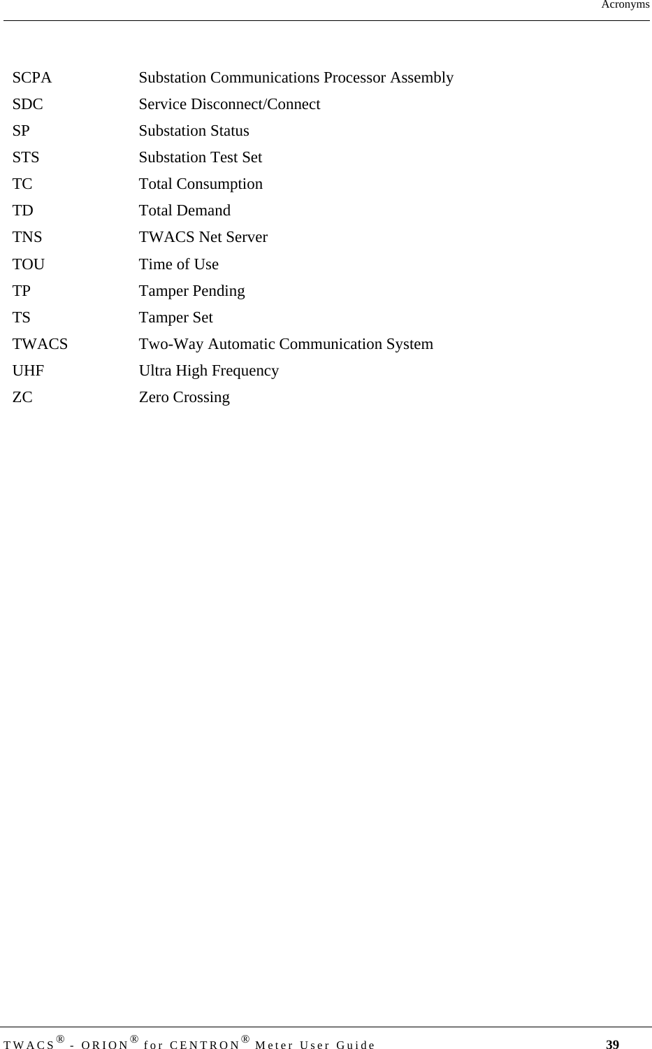 TWACS® - ORION® for CENTRON® Meter User Guide 39AcronymsSCPA Substation Communications Processor AssemblySDC Service Disconnect/ConnectSP Substation StatusSTS Substation Test SetTC Total ConsumptionTD Total DemandTNS TWACS Net ServerTOU Time of UseTP Tamper PendingTS Tamper SetTWACS Two-Way Automatic Communication SystemUHF Ultra High FrequencyZC Zero Crossing