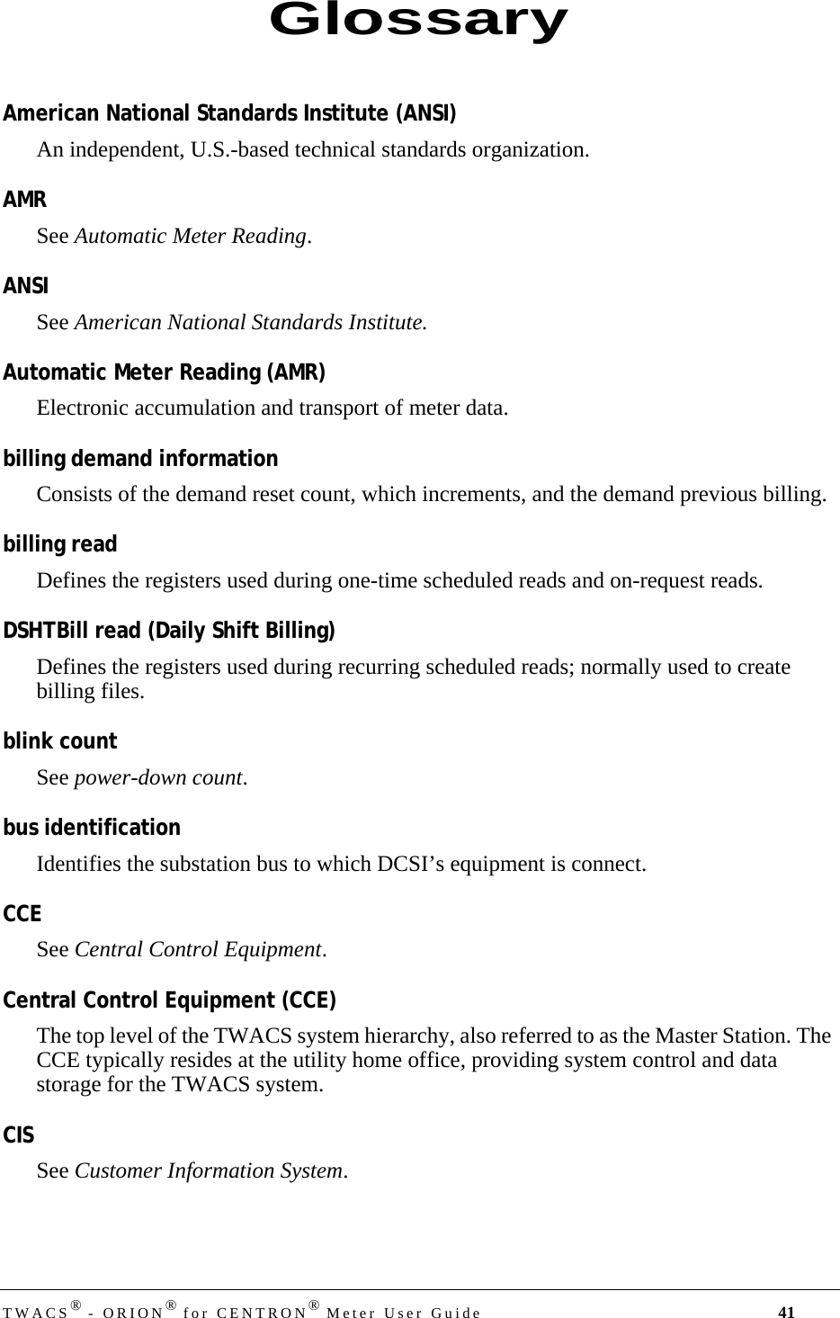 TWACS® - ORION® for CENTRON® Meter User Guide 41American National Standards Institute (ANSI)An independent, U.S.-based technical standards organization.AMRSee Automatic Meter Reading.ANSISee American National Standards Institute.Automatic Meter Reading (AMR)Electronic accumulation and transport of meter data.billing demand informationConsists of the demand reset count, which increments, and the demand previous billing.billing readDefines the registers used during one-time scheduled reads and on-request reads.DSHTBill read (Daily Shift Billing)Defines the registers used during recurring scheduled reads; normally used to create billing files.blink countSee power-down count.bus identificationIdentifies the substation bus to which DCSI’s equipment is connect.CCESee Central Control Equipment.Central Control Equipment (CCE)The top level of the TWACS system hierarchy, also referred to as the Master Station. The CCE typically resides at the utility home office, providing system control and data storage for the TWACS system.CISSee Customer Information System.Glossary