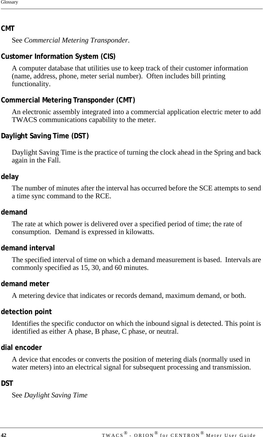 42 TWACS® - ORION® for CENTRON® Meter User GuideGlossaryCMTSee Commercial Metering Transponder.Customer Information System (CIS)A computer database that utilities use to keep track of their customer information  (name, address, phone, meter serial number).  Often includes bill printing functionality.Commercial Metering Transponder (CMT)An electronic assembly integrated into a commercial application electric meter to add TWACS communications capability to the meter.Daylight Saving Time (DST)Daylight Saving Time is the practice of turning the clock ahead in the Spring and back again in the Fall.delayThe number of minutes after the interval has occurred before the SCE attempts to send a time sync command to the RCE.demandThe rate at which power is delivered over a specified period of time; the rate of consumption.  Demand is expressed in kilowatts.demand intervalThe specified interval of time on which a demand measurement is based.  Intervals are commonly specified as 15, 30, and 60 minutes.demand meterA metering device that indicates or records demand, maximum demand, or both.detection pointIdentifies the specific conductor on which the inbound signal is detected. This point is identified as either A phase, B phase, C phase, or neutral.dial encoderA device that encodes or converts the position of metering dials (normally used in water meters) into an electrical signal for subsequent processing and transmission.DSTSee Daylight Saving Time