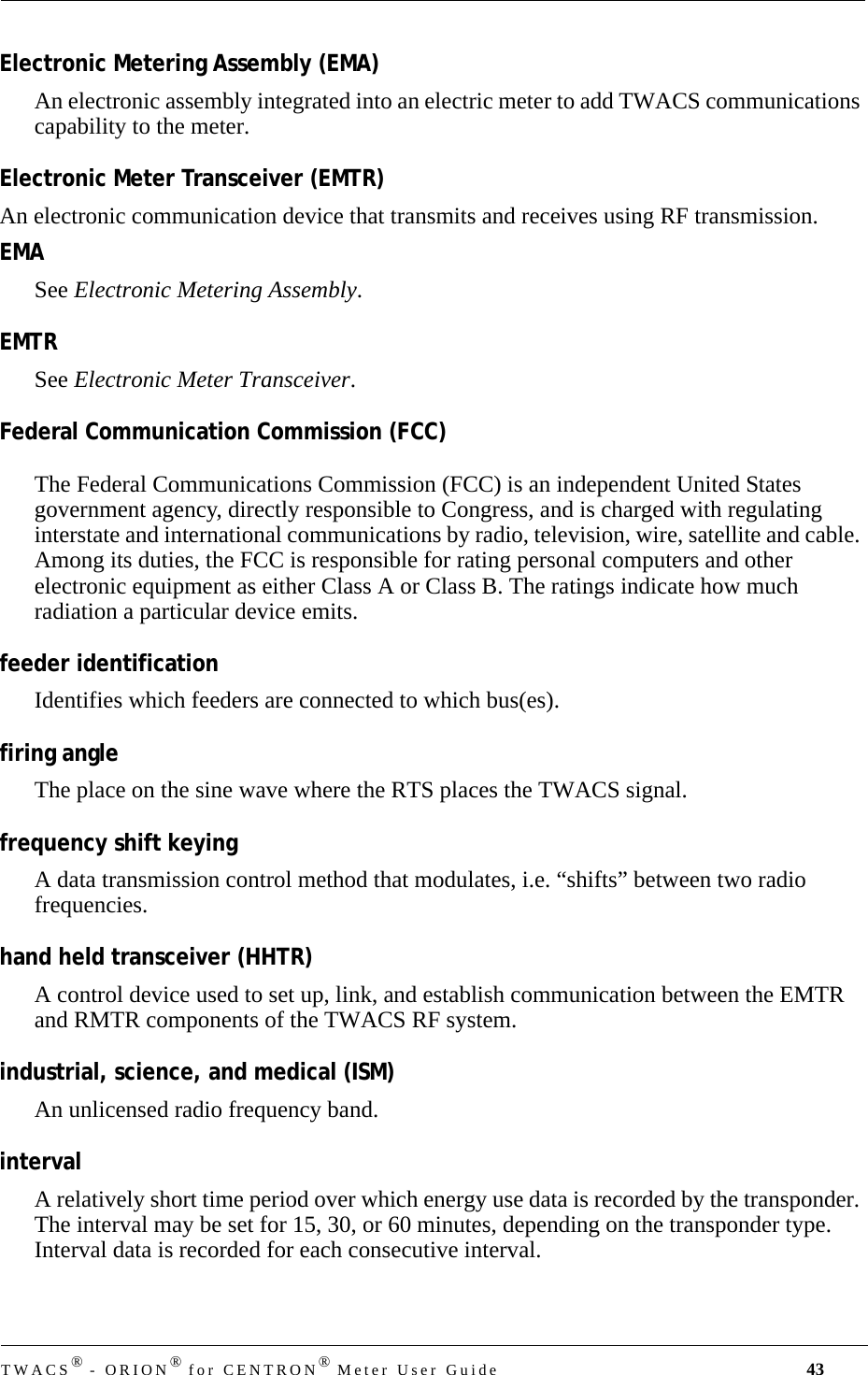 TWACS® - ORION® for CENTRON® Meter User Guide 43Electronic Metering Assembly (EMA)An electronic assembly integrated into an electric meter to add TWACS communications capability to the meter.Electronic Meter Transceiver (EMTR)An electronic communication device that transmits and receives using RF transmission.EMASee Electronic Metering Assembly.EMTRSee Electronic Meter Transceiver.Federal Communication Commission (FCC)The Federal Communications Commission (FCC) is an independent United States government agency, directly responsible to Congress, and is charged with regulating interstate and international communications by radio, television, wire, satellite and cable. Among its duties, the FCC is responsible for rating personal computers and other electronic equipment as either Class A or Class B. The ratings indicate how much radiation a particular device emits.feeder identificationIdentifies which feeders are connected to which bus(es).firing angleThe place on the sine wave where the RTS places the TWACS signal.frequency shift keyingA data transmission control method that modulates, i.e. “shifts” between two radio frequencies.hand held transceiver (HHTR)A control device used to set up, link, and establish communication between the EMTR and RMTR components of the TWACS RF system.industrial, science, and medical (ISM)An unlicensed radio frequency band.intervalA relatively short time period over which energy use data is recorded by the transponder. The interval may be set for 15, 30, or 60 minutes, depending on the transponder type. Interval data is recorded for each consecutive interval. 