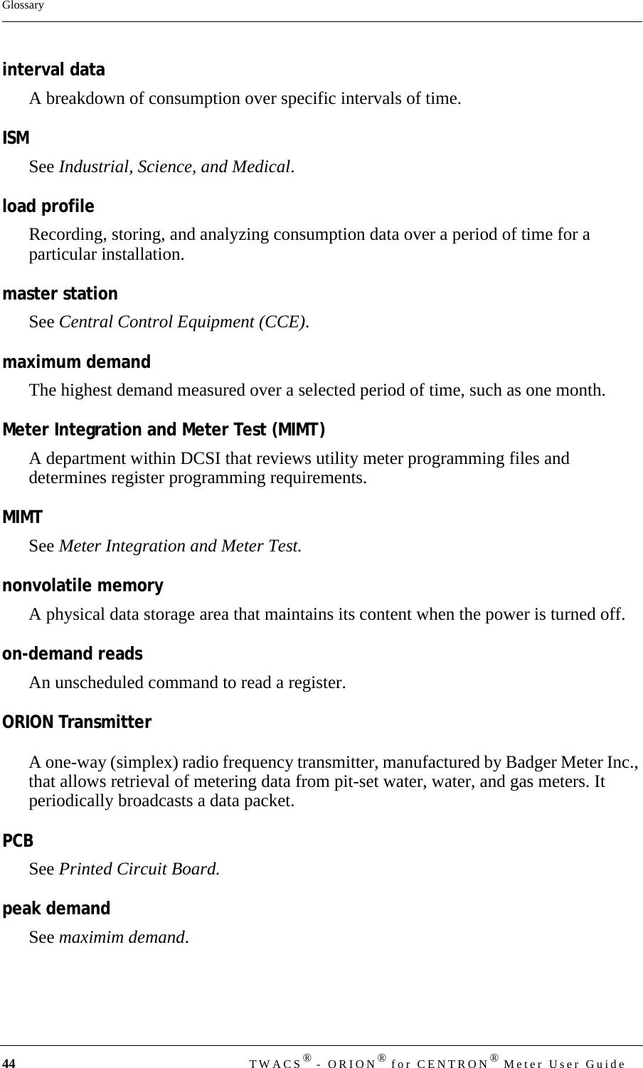 44 TWACS® - ORION® for CENTRON® Meter User GuideGlossaryinterval dataA breakdown of consumption over specific intervals of time.ISMSee Industrial, Science, and Medical.load profileRecording, storing, and analyzing consumption data over a period of time for a particular installation.master stationSee Central Control Equipment (CCE).maximum demandThe highest demand measured over a selected period of time, such as one month. Meter Integration and Meter Test (MIMT)A department within DCSI that reviews utility meter programming files and determines register programming requirements.MIMTSee Meter Integration and Meter Test.nonvolatile memoryA physical data storage area that maintains its content when the power is turned off.on-demand readsAn unscheduled command to read a register.ORION TransmitterA one-way (simplex) radio frequency transmitter, manufactured by Badger Meter Inc., that allows retrieval of metering data from pit-set water, water, and gas meters. It periodically broadcasts a data packet.PCBSee Printed Circuit Board.peak demandSee maximim demand.