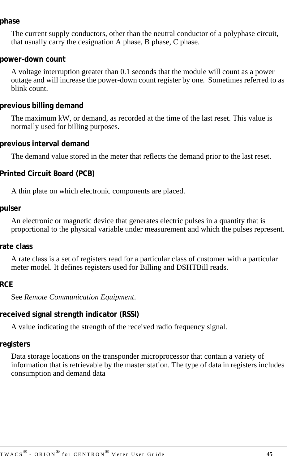 TWACS® - ORION® for CENTRON® Meter User Guide 45phaseThe current supply conductors, other than the neutral conductor of a polyphase circuit, that usually carry the designation A phase, B phase, C phase.power-down countA voltage interruption greater than 0.1 seconds that the module will count as a power outage and will increase the power-down count register by one.  Sometimes referred to as blink count.previous billing demandThe maximum kW, or demand, as recorded at the time of the last reset. This value is normally used for billing purposes.previous interval demandThe demand value stored in the meter that reflects the demand prior to the last reset.Printed Circuit Board (PCB)A thin plate on which electronic components are placed.pulserAn electronic or magnetic device that generates electric pulses in a quantity that is proportional to the physical variable under measurement and which the pulses represent.rate classA rate class is a set of registers read for a particular class of customer with a particular meter model. It defines registers used for Billing and DSHTBill reads.RCESee Remote Communication Equipment.received signal strength indicator (RSSI)A value indicating the strength of the received radio frequency signal.registersData storage locations on the transponder microprocessor that contain a variety of information that is retrievable by the master station. The type of data in registers includes consumption and demand data