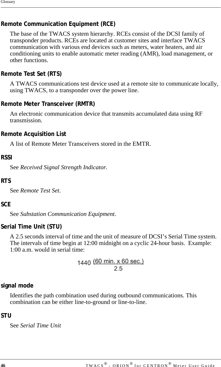 46 TWACS® - ORION® for CENTRON® Meter User GuideGlossaryRemote Communication Equipment (RCE)The base of the TWACS system hierarchy. RCEs consist of the DCSI family of transponder products. RCEs are located at customer sites and interface TWACS communication with various end devices such as meters, water heaters, and air conditioning units to enable automatic meter reading (AMR), load management, or other functions.Remote Test Set (RTS)A TWACS communications test device used at a remote site to communicate locally, using TWACS, to a transponder over the power line.Remote Meter Transceiver (RMTR)An electronic communication device that transmits accumulated data using RF transmission.Remote Acquisition ListA list of Remote Meter Transceivers stored in the EMTR.RSSISee Received Signal Strength Indicator.RTSSee Remote Test Set.SCESee Substation Communication Equipment.Serial Time Unit (STU)A 2.5 seconds interval of time and the unit of measure of DCSI’s Serial Time system.   The intervals of time begin at 12:00 midnight on a cyclic 24-hour basis.  Example:  1:00 a.m. would in serial time: signal modeIdentifies the path combination used during outbound communications. This combination can be either line-to-ground or line-to-line.STUSee Serial Time Unit