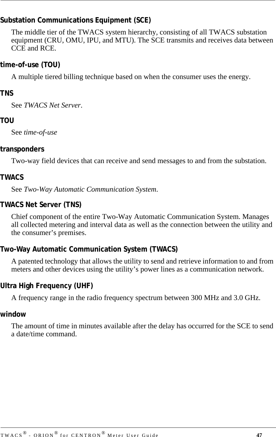 TWACS® - ORION® for CENTRON® Meter User Guide 47Substation Communications Equipment (SCE)The middle tier of the TWACS system hierarchy, consisting of all TWACS substation equipment (CRU, OMU, IPU, and MTU). The SCE transmits and receives data between CCE and RCE.time-of-use (TOU)A multiple tiered billing technique based on when the consumer uses the energy.TNSSee TWACS Net Server.TOUSee time-of-usetranspondersTwo-way field devices that can receive and send messages to and from the substation.TWACS See Two-Way Automatic Communication System.TWACS Net Server (TNS)Chief component of the entire Two-Way Automatic Communication System. Manages all collected metering and interval data as well as the connection between the utility and the consumer’s premises.Two-Way Automatic Communication System (TWACS)A patented technology that allows the utility to send and retrieve information to and from meters and other devices using the utility’s power lines as a communication network.Ultra High Frequency (UHF)A frequency range in the radio frequency spectrum between 300 MHz and 3.0 GHz.windowThe amount of time in minutes available after the delay has occurred for the SCE to send a date/time command.