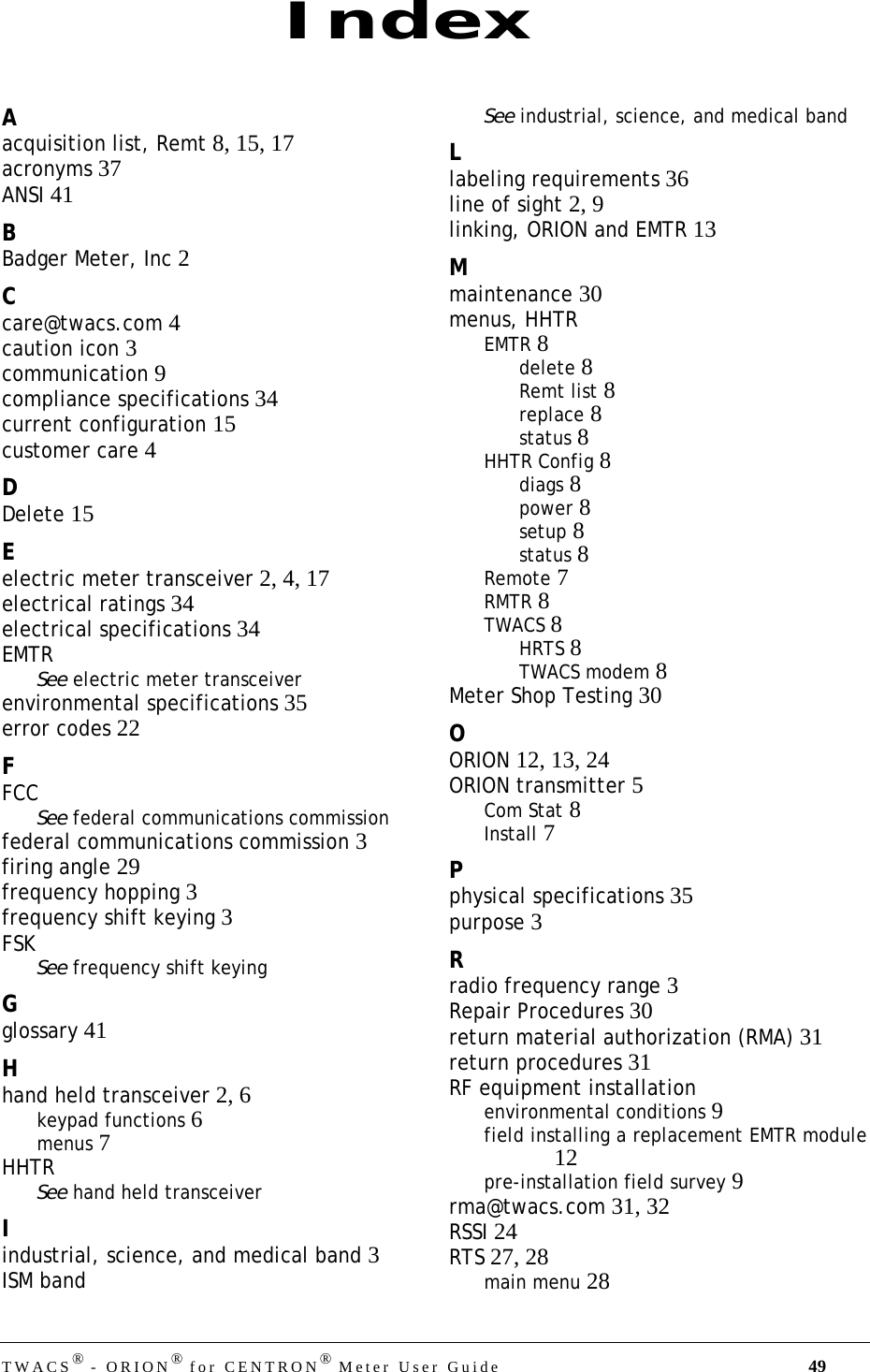 TWACS® - ORION® for CENTRON® Meter User Guide 49Aacquisition list, Remt 8, 15, 17acronyms 37ANSI 41BBadger Meter, Inc 2Ccare@twacs.com 4caution icon 3communication 9compliance specifications 34current configuration 15customer care 4DDelete 15Eelectric meter transceiver 2, 4, 17electrical ratings 34electrical specifications 34EMTRSee electric meter transceiverenvironmental specifications 35error codes 22FFCCSee federal communications commissionfederal communications commission 3firing angle 29frequency hopping 3frequency shift keying 3FSKSee frequency shift keyingGglossary 41Hhand held transceiver 2, 6keypad functions 6menus 7HHTRSee hand held transceiverIindustrial, science, and medical band 3ISM bandSee industrial, science, and medical bandLlabeling requirements 36line of sight 2, 9linking, ORION and EMTR 13Mmaintenance 30menus, HHTREMTR 8delete 8Remt list 8replace 8status 8HHTR Config 8diags 8power 8setup 8status 8Remote 7RMTR 8TWACS 8HRTS 8TWACS modem 8Meter Shop Testing 30OORION 12, 13, 24ORION transmitter 5Com Stat 8Install 7Pphysical specifications 35purpose 3Rradio frequency range 3Repair Procedures 30return material authorization (RMA) 31return procedures 31RF equipment installationenvironmental conditions 9field installing a replacement EMTR module12pre-installation field survey 9rma@twacs.com 31, 32RSSI 24RTS 27, 28main menu 28Index
