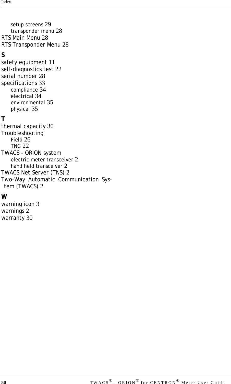 50 TWACS® - ORION® for CENTRON® Meter User GuideIndexsetup screens 29transponder menu 28RTS Main Menu 28RTS Transponder Menu 28Ssafety equipment 11self-diagnostics test 22serial number 28specifications 33compliance 34electrical 34environmental 35physical 35Tthermal capacity 30TroubleshootingField 26TNG 22TWACS - ORION systemelectric meter transceiver 2hand held transceiver 2TWACS Net Server (TNS) 2Two-Way Automatic Communication Sys-tem (TWACS) 2Wwarning icon 3warnings 2warranty 30