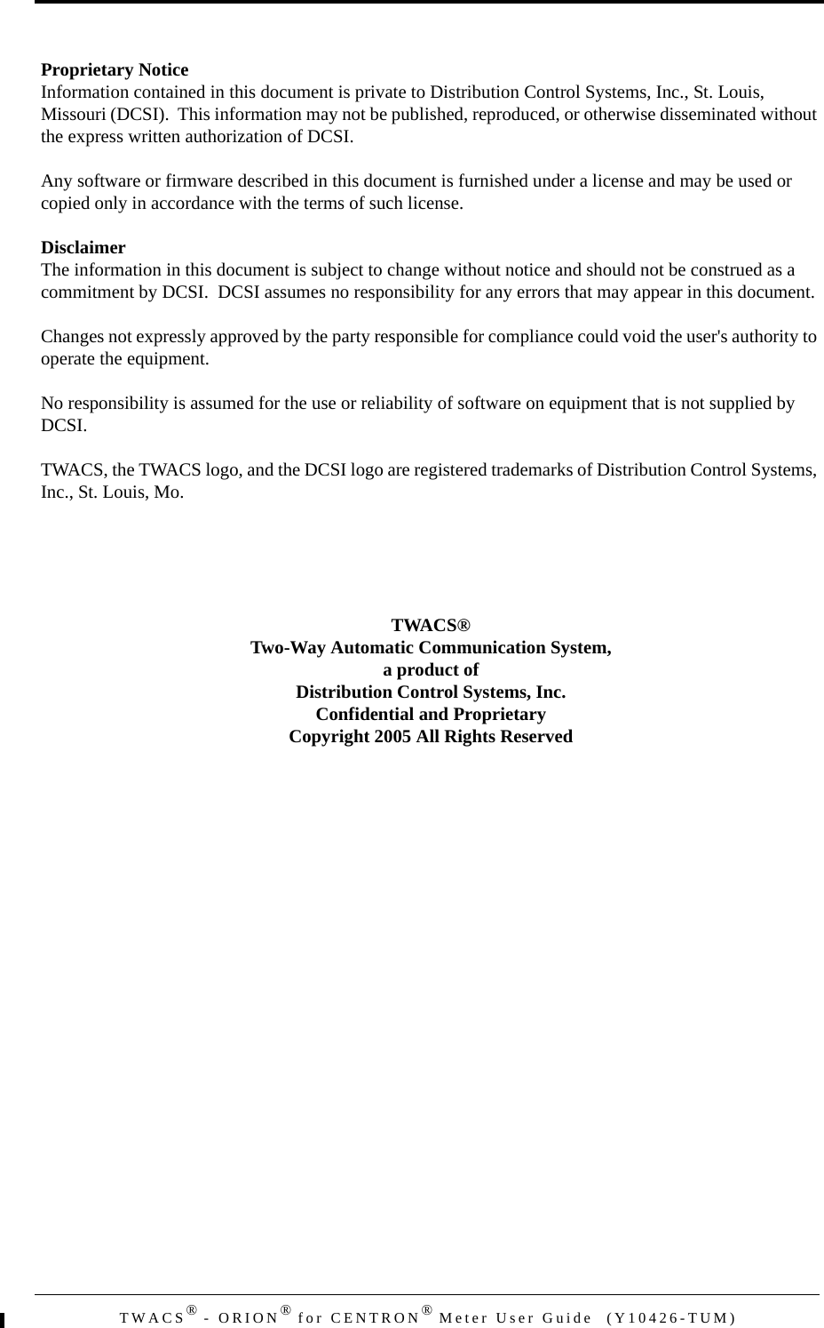 TWACS® - ORION® for CENTRON® Meter User Guide  (Y10426-TUM)Proprietary NoticeInformation contained in this document is private to Distribution Control Systems, Inc., St. Louis, Missouri (DCSI).  This information may not be published, reproduced, or otherwise disseminated without the express written authorization of DCSI.Any software or firmware described in this document is furnished under a license and may be used or copied only in accordance with the terms of such license.DisclaimerThe information in this document is subject to change without notice and should not be construed as a commitment by DCSI.  DCSI assumes no responsibility for any errors that may appear in this document.Changes not expressly approved by the party responsible for compliance could void the user&apos;s authority to operate the equipment.No responsibility is assumed for the use or reliability of software on equipment that is not supplied by DCSI.TWACS, the TWACS logo, and the DCSI logo are registered trademarks of Distribution Control Systems, Inc., St. Louis, Mo.TWACS®Two-Way Automatic Communication System,a product ofDistribution Control Systems, Inc.Confidential and ProprietaryCopyright 2005 All Rights Reserved