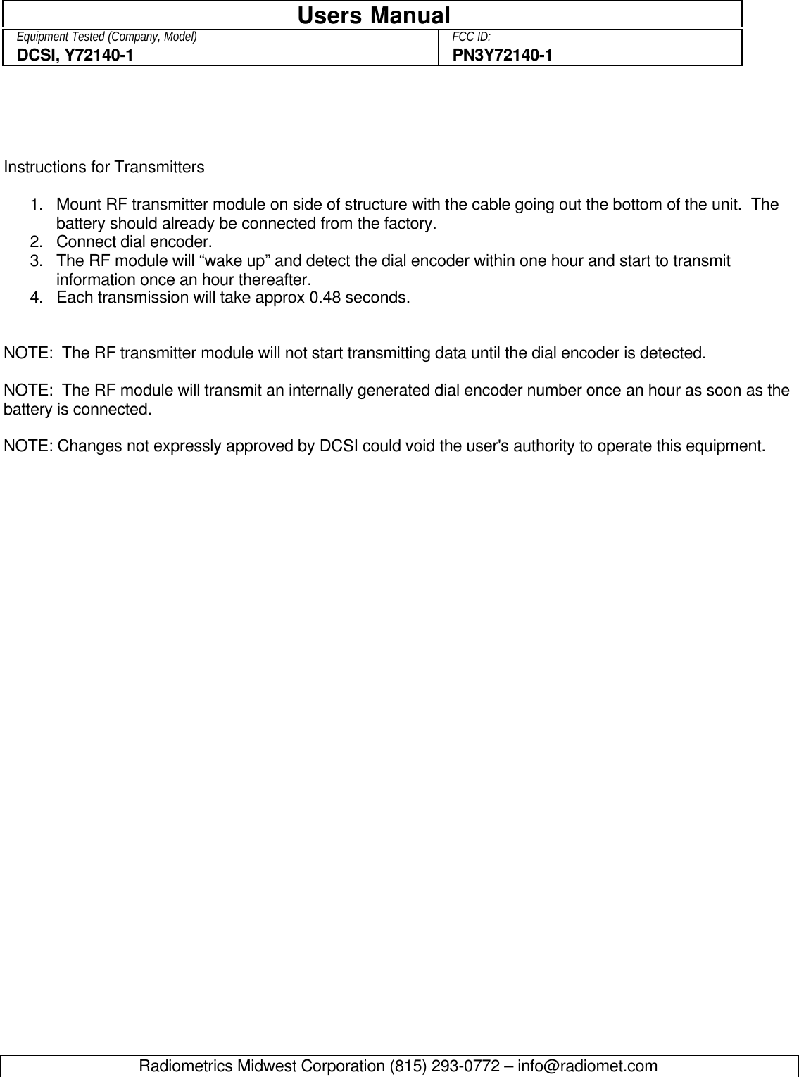 Radiometrics Midwest Corporation (815) 293-0772 – info@radiomet.comUsers ManualEquipment Tested (Company, Model) FCC ID:DCSI, Y72140-1 PN3Y72140-1Instructions for Transmitters1. Mount RF transmitter module on side of structure with the cable going out the bottom of the unit.  Thebattery should already be connected from the factory.2. Connect dial encoder.3. The RF module will “wake up” and detect the dial encoder within one hour and start to transmitinformation once an hour thereafter.4. Each transmission will take approx 0.48 seconds.NOTE:  The RF transmitter module will not start transmitting data until the dial encoder is detected.NOTE:  The RF module will transmit an internally generated dial encoder number once an hour as soon as thebattery is connected.NOTE: Changes not expressly approved by DCSI could void the user&apos;s authority to operate this equipment.