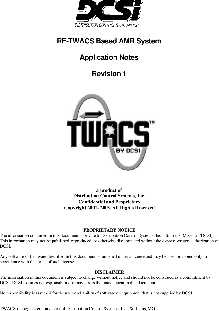   RF-TWACS Based AMR System  Application Notes  Revision 1    a product of Distribution Control Systems, Inc. Confidential and Proprietary Copyright 2001- 2003. All Rights Reserved     PROPRIETARY NOTICE The information contained in this document is private to Distribution Control Systems, Inc., St. Louis, Missouri (DCSI). This information may not be published, reproduced, or otherwise disseminated without the express written authorization of DCSI.  Any software or firmware described in this document is furnished under a license and may be used or copied only in accordance with the terms of such license.  DISCLAIMER The information in this document is subject to change without notice and should not be construed as a commitment by DCSI. DCSI assumes no resp onsibility for any errors that may appear in this document.  No responsibility is assumed for the use or reliability of software on equipment that is not supplied by DCSI.   TWACS is a registered trademark of Distribution Control Systems, Inc., St. Louis, MO. 