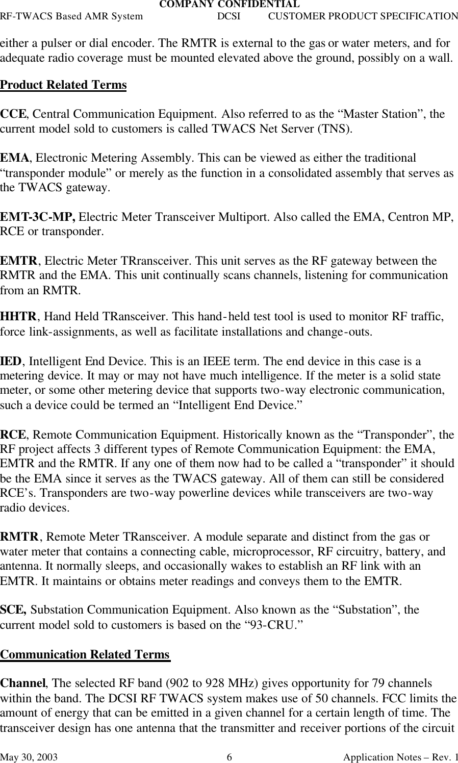 COMPANY CONFIDENTIAL RF-TWACS Based AMR System DCSI CUSTOMER PRODUCT SPECIFICATION May 30, 2003    Application Notes – Rev. 1 6either a pulser or dial encoder. The RMTR is external to the gas or water meters, and for adequate radio coverage must be mounted elevated above the ground, possibly on a wall.  Product Related Terms   CCE, Central Communication Equipment. Also referred to as the “Master Station”, the current model sold to customers is called TWACS Net Server (TNS).  EMA, Electronic Metering Assembly. This can be viewed as either the traditional “transponder module” or merely as the function in a consolidated assembly that serves as the TWACS gateway.   EMT-3C-MP, Electric Meter Transceiver Multiport. Also called the EMA, Centron MP, RCE or transponder.  EMTR, Electric Meter TRransceiver. This unit serves as the RF gateway between the RMTR and the EMA. This unit continually scans channels, listening for communication from an RMTR.  HHTR, Hand Held TRansceiver. This hand-held test tool is used to monitor RF traffic, force link-assignments, as well as facilitate installations and change-outs.  IED, Intelligent End Device. This is an IEEE term. The end device in this case is a metering device. It may or may not have much intelligence. If the meter is a solid state meter, or some other metering device that supports two-way electronic communication, such a device could be termed an “Intelligent End Device.”  RCE, Remote Communication Equipment. Historically known as the “Transponder”, the RF project affects 3 different types of Remote Communication Equipment: the EMA, EMTR and the RMTR. If any one of them now had to be called a “transponder” it should be the EMA since it serves as the TWACS gateway. All of them can still be considered RCE’s. Transponders are two-way powerline devices while transceivers are two-way radio devices.  RMTR, Remote Meter TRansceiver. A module separate and distinct from the gas or water meter that contains a connecting cable, microprocessor, RF circuitry, battery, and antenna. It normally sleeps, and occasionally wakes to establish an RF link with an EMTR. It maintains or obtains meter readings and conveys them to the EMTR.  SCE, Substation Communication Equipment. Also known as the “Substation”, the current model sold to customers is based on the “93-CRU.”  Communication Related Terms  Channel, The selected RF band (902 to 928 MHz) gives opportunity for 79 channels within the band. The DCSI RF TWACS system makes use of 50 channels. FCC limits the amount of energy that can be emitted in a given channel for a certain length of time. The transceiver design has one antenna that the transmitter and receiver portions of the circuit 