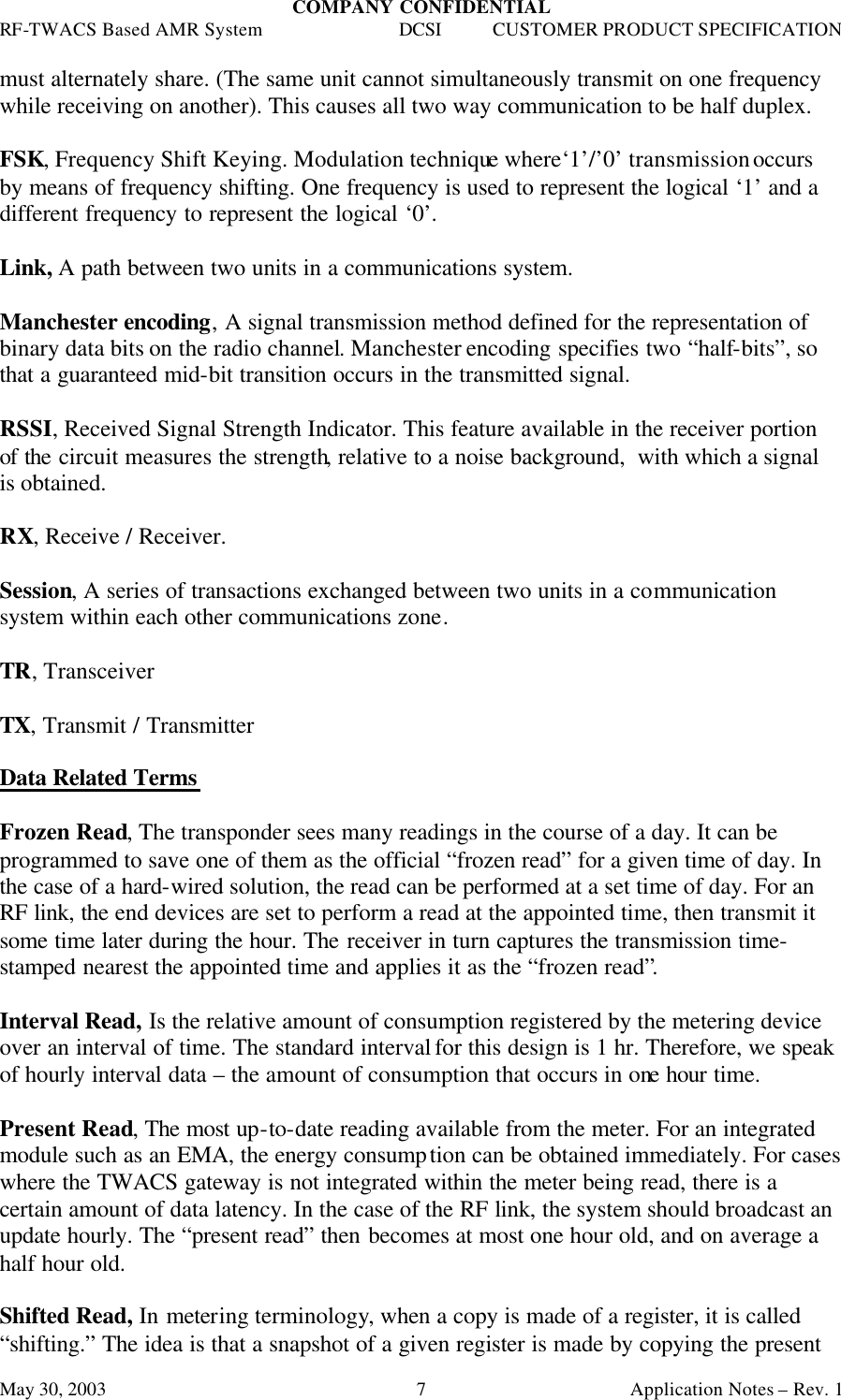 COMPANY CONFIDENTIAL RF-TWACS Based AMR System DCSI CUSTOMER PRODUCT SPECIFICATION May 30, 2003    Application Notes – Rev. 1 7must alternately share. (The same unit cannot simultaneously transmit on one frequency while receiving on another). This causes all two way communication to be half duplex.  FSK, Frequency Shift Keying. Modulation technique where‘1’/’0’ transmission occurs by means of frequency shifting. One frequency is used to represent the logical ‘1’ and a different frequency to represent the logical ‘0’.  Link, A path between two units in a communications system.  Manchester encoding, A signal transmission method defined for the representation of binary data bits on the radio channel. Manchester encoding specifies two “half-bits”, so that a guaranteed mid-bit transition occurs in the transmitted signal.  RSSI, Received Signal Strength Indicator. This feature available in the receiver portion of the circuit measures the strength, relative to a noise background,  with which a signal is obtained.  RX, Receive / Receiver.  Session, A series of transactions exchanged between two units in a communication system within each other communications zone.  TR, Transceiver  TX, Transmit / Transmitter  Data Related Terms  Frozen Read, The transponder sees many readings in the course of a day. It can be programmed to save one of them as the official “frozen read” for a given time of day. In the case of a hard-wired solution, the read can be performed at a set time of day. For an RF link, the end devices are set to perform a read at the appointed time, then transmit it some time later during the hour. The receiver in turn captures the transmission time-stamped nearest the appointed time and applies it as the “frozen read”.  Interval Read, Is the relative amount of consumption registered by the metering device over an interval of time. The standard interval for this design is 1 hr. Therefore, we speak of hourly interval data – the amount of consumption that occurs in one hour time.  Present Read, The most up-to-date reading available from the meter. For an integrated module such as an EMA, the energy consumption can be obtained immediately. For cases where the TWACS gateway is not integrated within the meter being read, there is a certain amount of data latency. In the case of the RF link, the system should broadcast an update hourly. The “present read” then becomes at most one hour old, and on average a half hour old.  Shifted Read, In metering terminology, when a copy is made of a register, it is called “shifting.” The idea is that a snapshot of a given register is made by copying the present 