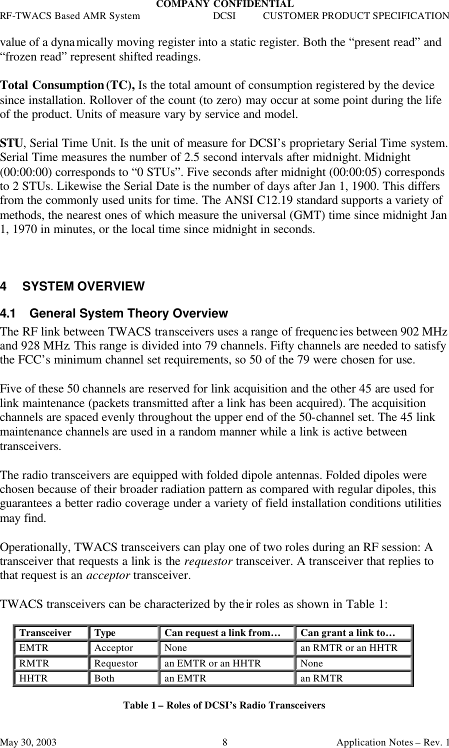 COMPANY CONFIDENTIAL RF-TWACS Based AMR System DCSI CUSTOMER PRODUCT SPECIFICATION May 30, 2003    Application Notes – Rev. 1 8value of a dynamically moving register into a static register. Both the “present read” and “frozen read” represent shifted readings.   Total Consumption (TC), Is the total amount of consumption registered by the device since installation. Rollover of the count (to zero) may occur at some point during the life of the product. Units of measure vary by service and model.   STU, Serial Time Unit. Is the unit of measure for DCSI’s proprietary Serial Time system. Serial Time measures the number of 2.5 second intervals after midnight. Midnight (00:00:00) corresponds to “0 STUs”. Five seconds after midnight (00:00:05) corresponds to 2 STUs. Likewise the Serial Date is the number of days after Jan 1, 1900. This differs from the commonly used units for time. The ANSI C12.19 standard supports a variety of methods, the nearest ones of which measure the universal (GMT) time since midnight Jan 1, 1970 in minutes, or the local time since midnight in seconds.     4 SYSTEM OVERVIEW 4.1 General System Theory Overview  The RF link between TWACS transceivers uses a range of frequencies between 902 MHz and 928 MHz. This range is divided into 79 channels. Fifty channels are needed to satisfy the FCC’s minimum channel set requirements, so 50 of the 79 were chosen for use.  Five of these 50 channels are reserved for link acquisition and the other 45 are used for link maintenance (packets transmitted after a link has been acquired). The acquisition channels are spaced evenly throughout the upper end of the 50-channel set. The 45 link maintenance channels are used in a random manner while a link is active between transceivers.  The radio transceivers are equipped with folded dipole antennas. Folded dipoles were chosen because of their broader radiation pattern as compared with regular dipoles, this guarantees a better radio coverage under a variety of field installation conditions utilities may find.   Operationally, TWACS transceivers can play one of two roles during an RF session: A transceiver that requests a link is the requestor transceiver. A transceiver that replies to that request is an acceptor transceiver.  TWACS transceivers can be characterized by their roles as shown in Table 1:   Transceiver Type Can request a link from… Can grant a link to… EMTR Acceptor None an RMTR or an HHTR RMTR Requestor an EMTR or an HHTR None HHTR Both an EMTR an RMTR  Table 1 – Roles of DCSI’s Radio Transceivers  