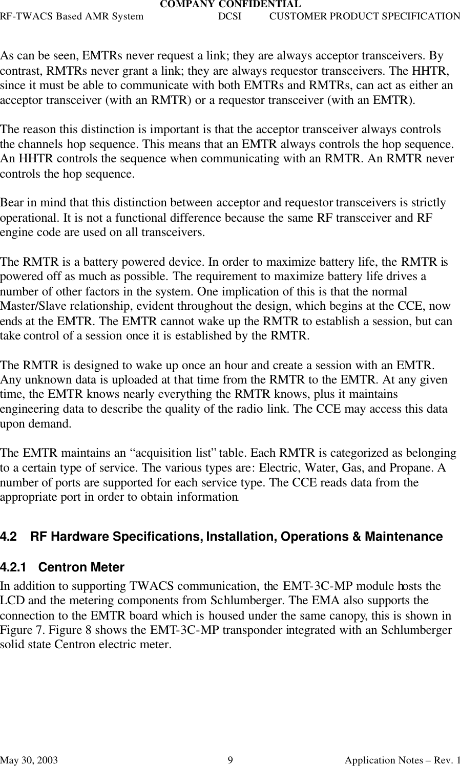 COMPANY CONFIDENTIAL RF-TWACS Based AMR System DCSI CUSTOMER PRODUCT SPECIFICATION May 30, 2003    Application Notes – Rev. 1 9 As can be seen, EMTRs never request a link; they are always acceptor transceivers. By contrast, RMTRs never grant a link; they are always requestor transceivers. The HHTR, since it must be able to communicate with both EMTRs and RMTRs, can act as either an acceptor transceiver (with an RMTR) or a requestor transceiver (with an EMTR).   The reason this distinction is important is that the acceptor transceiver always controls the channels hop sequence. This means that an EMTR always controls the hop sequence. An HHTR controls the sequence when communicating with an RMTR. An RMTR never controls the hop sequence.  Bear in mind that this distinction between acceptor and requestor transceivers is strictly operational. It is not a functional difference because the same RF transceiver and RF engine code are used on all transceivers.   The RMTR is a battery powered device. In order to maximize battery life, the RMTR is powered off as much as possible. The requirement to maximize battery life drives a number of other factors in the system. One implication of this is that the normal Master/Slave relationship, evident throughout the design, which begins at the CCE, now ends at the EMTR. The EMTR cannot wake up the RMTR to establish a session, but can take control of a session once it is established by the RMTR.   The RMTR is designed to wake up once an hour and create a session with an EMTR. Any unknown data is uploaded at that time from the RMTR to the EMTR. At any given time, the EMTR knows nearly everything the RMTR knows, plus it maintains engineering data to describe the quality of the radio link. The CCE may access this data upon demand.  The EMTR maintains an “acquisition list” table. Each RMTR is categorized as belonging to a certain type of service. The various types are: Electric, Water, Gas, and Propane. A number of ports are supported for each service type. The CCE reads data from the appropriate port in order to obtain information.   4.2 RF Hardware Specifications, Installation, Operations &amp; Maintenance 4.2.1  Centron Meter In addition to supporting TWACS communication, the EMT-3C-MP module hosts the LCD and the metering components from Schlumberger. The EMA also supports the connection to the EMTR board which is housed under the same canopy, this is shown in Figure 7. Figure 8 shows the EMT-3C-MP transponder integrated with an Schlumberger solid state Centron electric meter. 