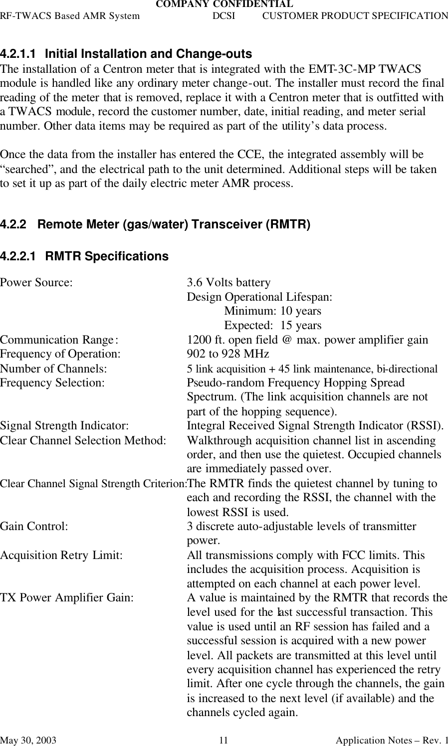 COMPANY CONFIDENTIAL RF-TWACS Based AMR System DCSI CUSTOMER PRODUCT SPECIFICATION May 30, 2003    Application Notes – Rev. 1 11  4.2.1.1 Initial Installation and Change-outs The installation of a Centron meter that is integrated with the EMT-3C-MP TWACS module is handled like any ordinary meter change-out. The installer must record the final reading of the meter that is removed, replace it with a Centron meter that is outfitted with a TWACS module, record the customer number, date, initial reading, and meter serial number. Other data items may be required as part of the utility’s data process.  Once the data from the installer has entered the CCE, the integrated assembly will be “searched”, and the electrical path to the unit determined. Additional steps will be taken to set it up as part of the daily electric meter AMR process.  4.2.2 Remote Meter (gas/water) Transceiver (RMTR)  4.2.2.1 RMTR Specifications  Power Source: 3.6 Volts battery Design Operational Lifespan:  Minimum: 10 years  Expected:  15 years Communication Range:     1200 ft. open field @ max. power amplifier gain Frequency of Operation:     902 to 928 MHz Number of Channels:   5 link acquisition + 45 link maintenance, bi-directional  Frequency Selection: Pseudo-random Frequency Hopping Spread Spectrum. (The link acquisition channels are not part of the hopping sequence). Signal Strength Indicator: Integral Received Signal Strength Indicator (RSSI). Clear Channel Selection Method: Walkthrough acquisition channel list in ascending order, and then use the quietest. Occupied channels are immediately passed over. Clear Channel Signal Strength Criterion:The RMTR finds the quietest channel by tuning to each and recording the RSSI, the channel with the lowest RSSI is used. Gain Control: 3 discrete auto-adjustable levels of transmitter power. Acquisition Retry Limit: All transmissions comply with FCC limits. This includes the acquisition process. Acquisition is attempted on each channel at each power level. TX Power Amplifier Gain: A value is maintained by the RMTR that records the level used for the last successful transaction. This value is used until an RF session has failed and a successful session is acquired with a new power level. All packets are transmitted at this level until every acquisition channel has experienced the retry limit. After one cycle through the channels, the gain is increased to the next level (if available) and the channels cycled again.  