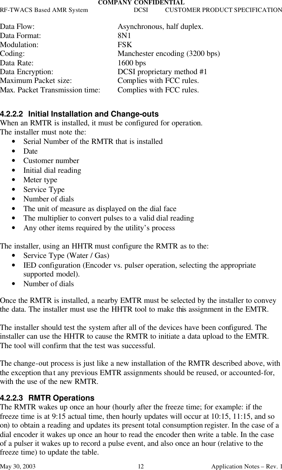 COMPANY CONFIDENTIAL RF-TWACS Based AMR System DCSI CUSTOMER PRODUCT SPECIFICATION May 30, 2003    Application Notes – Rev. 1 12 Data Flow:     Asynchronous, half duplex. Data Format:     8N1 Modulation:    FSK  Coding:    Manchester encoding (3200 bps)  Data Rate:    1600 bps Data Encryption:   DCSI proprietary method #1 Maximum Packet size:    Complies with FCC rules. Max. Packet Transmission time:  Complies with FCC rules.    4.2.2.2 Initial Installation and Change-outs When an RMTR is installed, it must be configured for operation. The installer must note the: • Serial Number of the RMTR that is installed • Date • Customer number  • Initial dial reading • Meter type • Service Type • Number of dials • The unit of measure as displayed on the dial face • The multiplier to convert pulses to a valid dial reading • Any other items required by the utility’s process  The installer, using an HHTR must configure the RMTR as to the: • Service Type (Water / Gas) • IED configuration (Encoder vs. pulser operation, selecting the appropriate supported model). • Number of dials   Once the RMTR is installed, a nearby EMTR must be selected by the installer to convey the data. The installer must use the HHTR tool to make this assignment in the EMTR.  The installer should test the system after all of the devices have been configured. The installer can use the HHTR to cause the RMTR to initiate a data upload to the EMTR. The tool will confirm that the test was successful.  The change-out process is just like a new installation of the RMTR described above, with the exception that any previous EMTR assignments should be reused, or accounted-for, with the use of the new RMTR.  4.2.2.3 RMTR Operations The RMTR wakes up once an hour (hourly after the freeze time; for example: if the freeze time is at 9:15 actual time, then hourly updates will occur at 10:15, 11:15, and so on) to obtain a reading and updates its present total consumption register. In the case of a dial encoder it wakes up once an hour to read the encoder then write a table. In the case of a pulser it wakes up to record a pulse event, and also once an hour (relative to the freeze time) to update the table. 