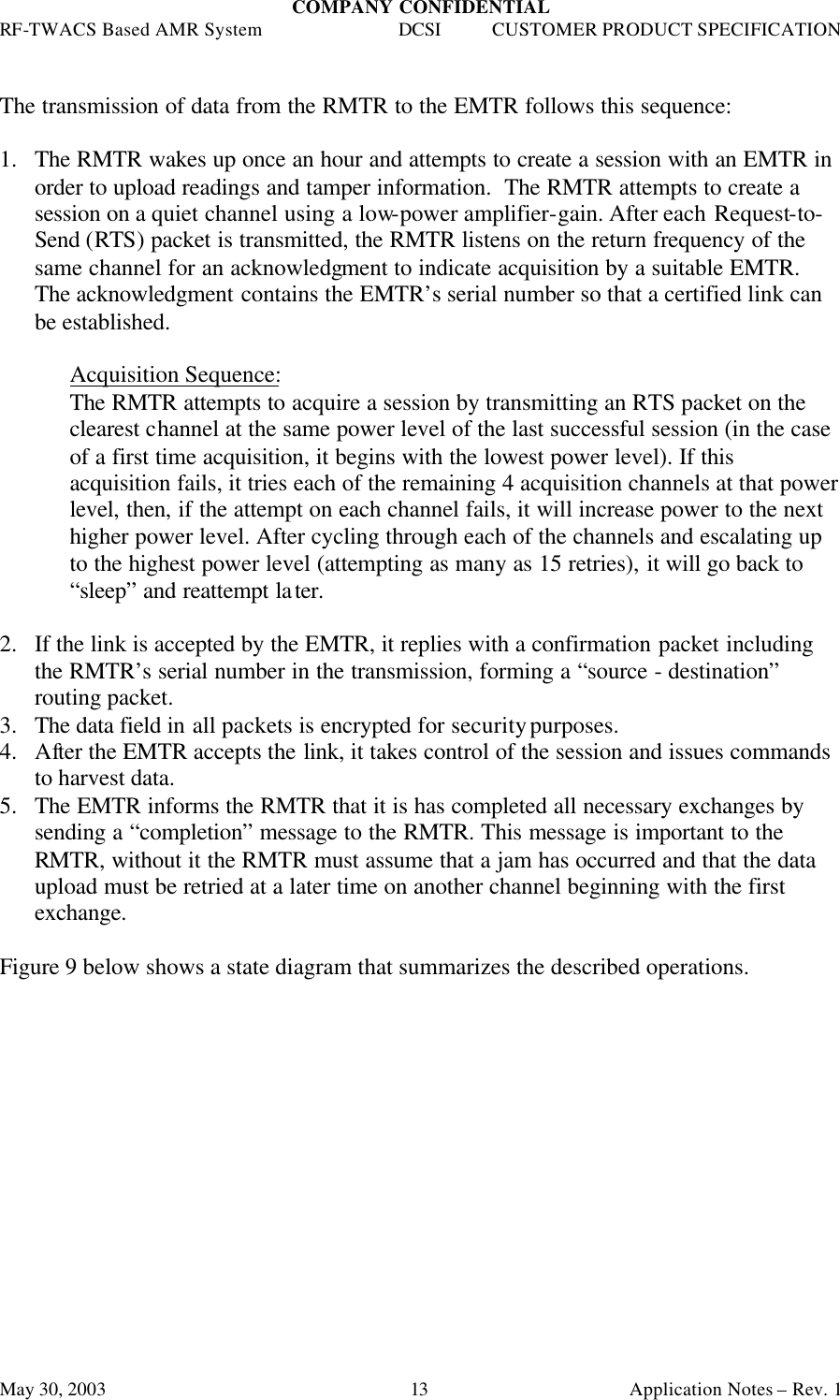 COMPANY CONFIDENTIAL RF-TWACS Based AMR System DCSI CUSTOMER PRODUCT SPECIFICATION May 30, 2003    Application Notes – Rev. 1 13  The transmission of data from the RMTR to the EMTR follows this sequence:  1.  The RMTR wakes up once an hour and attempts to create a session with an EMTR in order to upload readings and tamper information.  The RMTR attempts to create a session on a quiet channel using a low-power amplifier-gain. After each Request-to-Send (RTS) packet is transmitted, the RMTR listens on the return frequency of the same channel for an acknowledgment to indicate acquisition by a suitable EMTR. The acknowledgment contains the EMTR’s serial number so that a certified link can be established.  Acquisition Sequence: The RMTR attempts to acquire a session by transmitting an RTS packet on the clearest channel at the same power level of the last successful session (in the case of a first time acquisition, it begins with the lowest power level). If this acquisition fails, it tries each of the remaining 4 acquisition channels at that power level, then, if the attempt on each channel fails, it will increase power to the next higher power level. After cycling through each of the channels and escalating up to the highest power level (attempting as many as 15 retries), it will go back to “sleep” and reattempt later.   2.  If the link is accepted by the EMTR, it replies with a confirmation packet including the RMTR’s serial number in the transmission, forming a “source - destination” routing packet.  3.  The data field in all packets is encrypted for security purposes. 4.  After the EMTR accepts the link, it takes control of the session and issues commands to harvest data. 5.  The EMTR informs the RMTR that it is has completed all necessary exchanges by sending a “completion” message to the RMTR. This message is important to the RMTR, without it the RMTR must assume that a jam has occurred and that the data upload must be retried at a later time on another channel beginning with the first exchange.  Figure 9 below shows a state diagram that summarizes the described operations.  