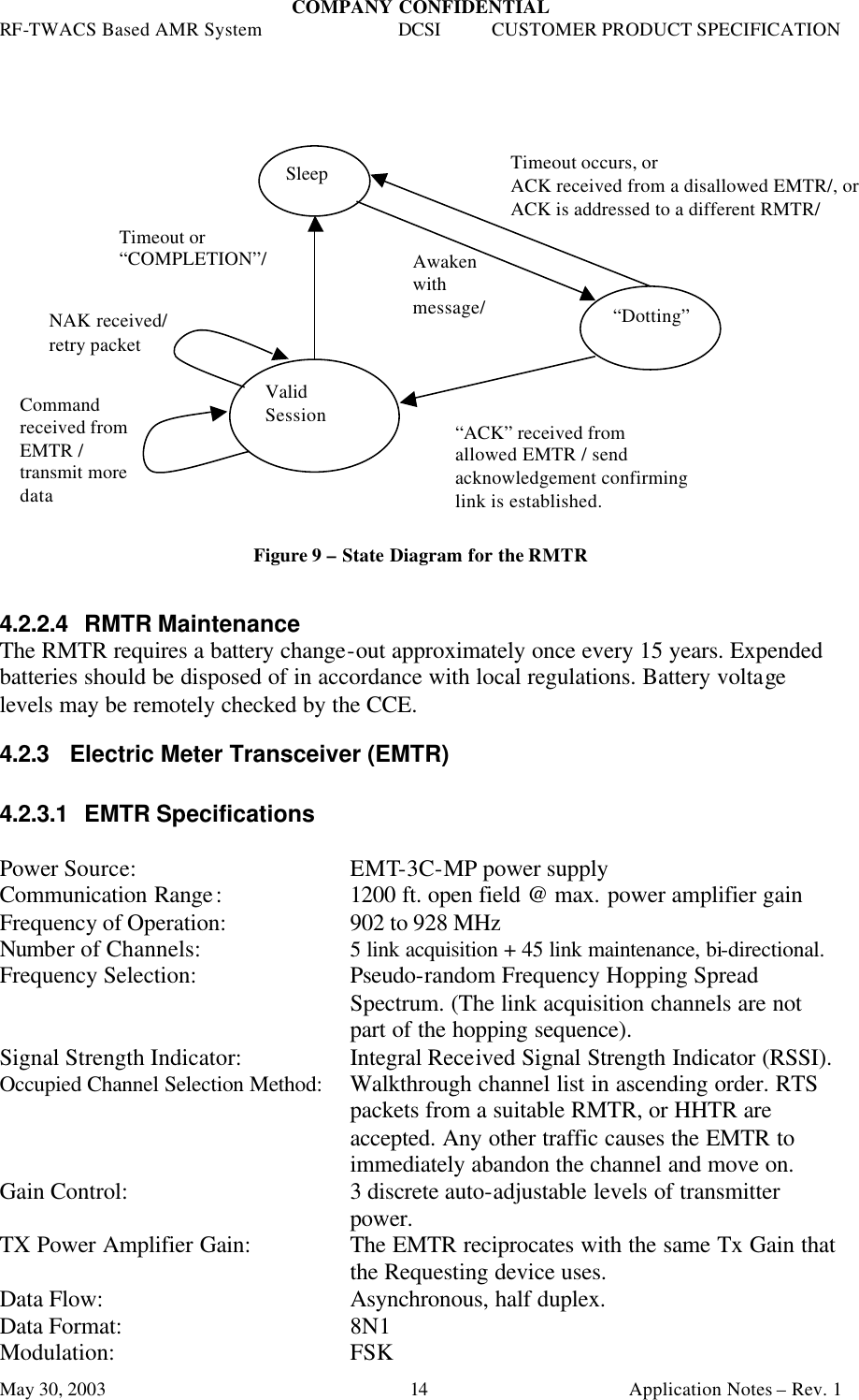 COMPANY CONFIDENTIAL RF-TWACS Based AMR System DCSI CUSTOMER PRODUCT SPECIFICATION May 30, 2003    Application Notes – Rev. 1 14                     Figure 9 – State Diagram for the RMTR   4.2.2.4 RMTR Maintenance The RMTR requires a battery change-out approximately once every 15 years. Expended batteries should be disposed of in accordance with local regulations. Battery voltage levels may be remotely checked by the CCE. 4.2.3 Electric Meter Transceiver (EMTR)  4.2.3.1 EMTR Specifications  Power Source: EMT-3C-MP power supply Communication Range:     1200 ft. open field @ max. power amplifier gain Frequency of Operation:     902 to 928 MHz  Number of Channels:   5 link acquisition + 45 link maintenance, bi-directional. Frequency Selection: Pseudo-random Frequency Hopping Spread Spectrum. (The link acquisition channels are not part of the hopping sequence). Signal Strength Indicator: Integral Received Signal Strength Indicator (RSSI). Occupied Channel Selection Method: Walkthrough channel list in ascending order. RTS packets from a suitable RMTR, or HHTR are accepted. Any other traffic causes the EMTR to immediately abandon the channel and move on. Gain Control: 3 discrete auto-adjustable levels of transmitter power. TX Power Amplifier Gain: The EMTR reciprocates with the same Tx Gain that the Requesting device uses.  Data Flow:     Asynchronous, half duplex. Data Format:     8N1 Modulation:    FSK  Sleep “Dotting” Valid Session  Timeout occurs, or  ACK received from a disallowed EMTR/, or  ACK is addressed to a different RMTR/ Timeout or “COMPLETION”/ Awaken with message/ “ACK” received from  allowed EMTR / send acknowledgement confirming link is established. Command received from EMTR / transmit more data NAK received/ retry packet 