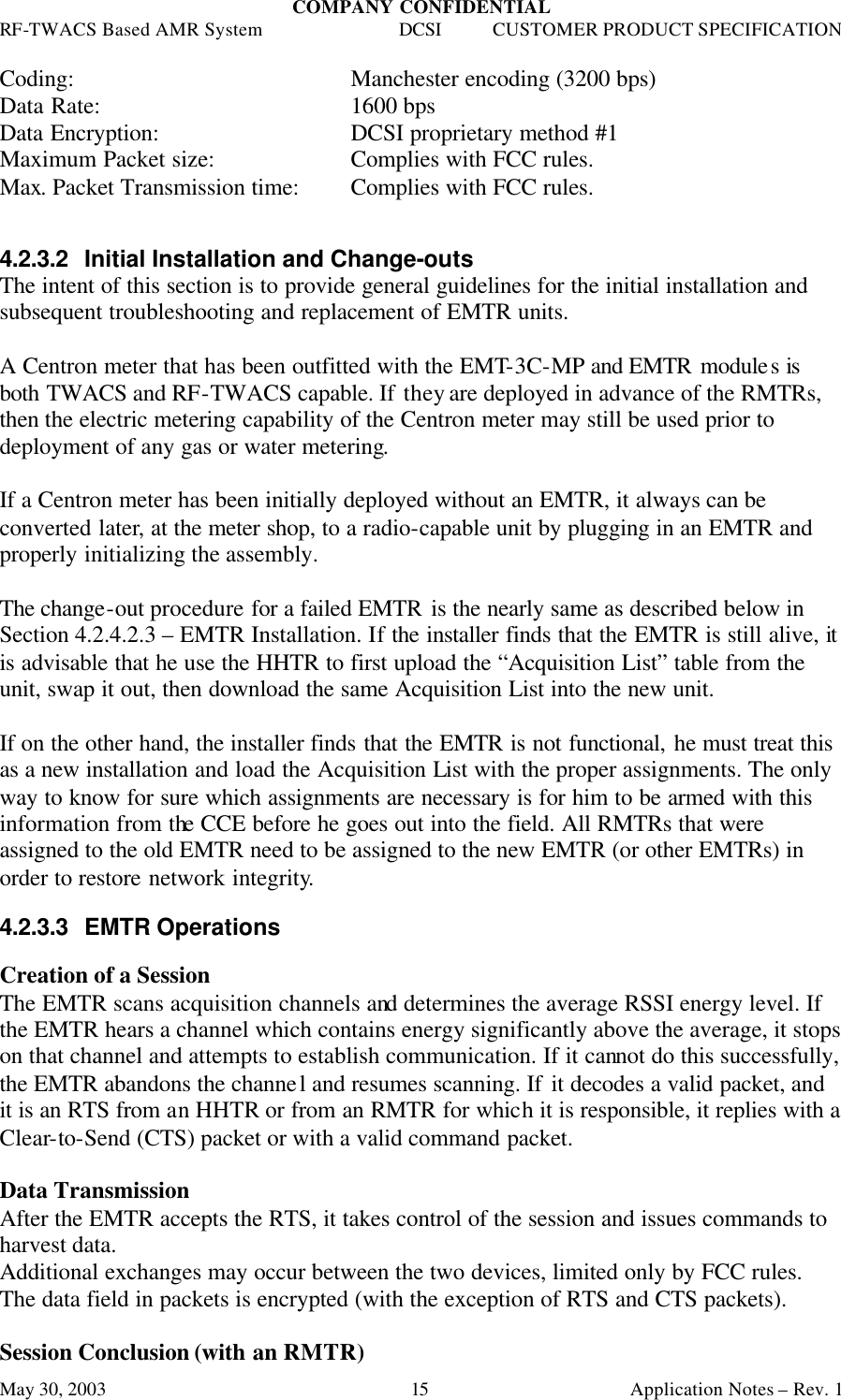 COMPANY CONFIDENTIAL RF-TWACS Based AMR System DCSI CUSTOMER PRODUCT SPECIFICATION May 30, 2003    Application Notes – Rev. 1 15 Coding:    Manchester encoding (3200 bps)  Data Rate:    1600 bps Data Encryption:   DCSI proprietary method #1 Maximum Packet size:    Complies with FCC rules. Max. Packet Transmission time:  Complies with FCC rules.   4.2.3.2 Initial Installation and Change-outs The intent of this section is to provide general guidelines for the initial installation and subsequent troubleshooting and replacement of EMTR units.  A Centron meter that has been outfitted with the EMT-3C-MP and EMTR modules is both TWACS and RF-TWACS capable. If they are deployed in advance of the RMTRs, then the electric metering capability of the Centron meter may still be used prior to deployment of any gas or water metering.   If a Centron meter has been initially deployed without an EMTR, it always can be converted later, at the meter shop, to a radio-capable unit by plugging in an EMTR and properly initializing the assembly.  The change-out procedure for a failed EMTR is the nearly same as described below in Section 4.2.4.2.3 – EMTR Installation. If the installer finds that the EMTR is still alive, it is advisable that he use the HHTR to first upload the “Acquisition List” table from the unit, swap it out, then download the same Acquisition List into the new unit.   If on the other hand, the installer finds that the EMTR is not functional, he must treat this as a new installation and load the Acquisition List with the proper assignments. The only way to know for sure which assignments are necessary is for him to be armed with this information from the CCE before he goes out into the field. All RMTRs that were assigned to the old EMTR need to be assigned to the new EMTR (or other EMTRs) in order to restore network integrity.  4.2.3.3 EMTR Operations  Creation of a Session The EMTR scans acquisition channels and determines the average RSSI energy level. If the EMTR hears a channel which contains energy significantly above the average, it stops on that channel and attempts to establish communication. If it cannot do this successfully, the EMTR abandons the channel and resumes scanning. If it decodes a valid packet, and it is an RTS from an HHTR or from an RMTR for which it is responsible, it replies with a Clear-to-Send (CTS) packet or with a valid command packet.  Data Transmission After the EMTR accepts the RTS, it takes control of the session and issues commands to harvest data. Additional exchanges may occur between the two devices, limited only by FCC rules. The data field in packets is encrypted (with the exception of RTS and CTS packets).  Session Conclusion (with an RMTR) 