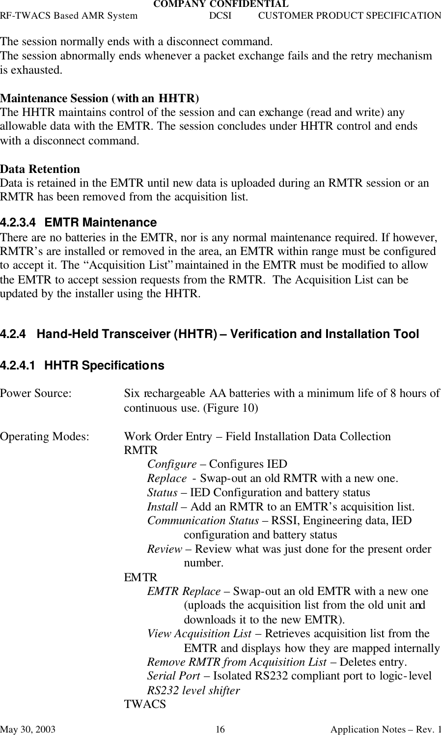 COMPANY CONFIDENTIAL RF-TWACS Based AMR System DCSI CUSTOMER PRODUCT SPECIFICATION May 30, 2003    Application Notes – Rev. 1 16 The session normally ends with a disconnect command. The session abnormally ends whenever a packet exchange fails and the retry mechanism is exhausted.  Maintenance Session (with an HHTR) The HHTR maintains control of the session and can exchange (read and write) any allowable data with the EMTR. The session concludes under HHTR control and ends with a disconnect command.  Data Retention Data is retained in the EMTR until new data is uploaded during an RMTR session or an RMTR has been removed from the acquisition list.  4.2.3.4 EMTR Maintenance There are no batteries in the EMTR, nor is any normal maintenance required. If however, RMTR’s are installed or removed in the area, an EMTR within range must be configured to accept it. The “Acquisition List” maintained in the EMTR must be modified to allow the EMTR to accept session requests from the RMTR.  The Acquisition List can be updated by the installer using the HHTR.  4.2.4 Hand-Held Transceiver (HHTR) – Verification and Installation Tool  4.2.4.1 HHTR Specifications  Power Source: Six rechargeable AA batteries with a minimum life of 8 hours of continuous use. (Figure 10)  Operating Modes: Work Order Entry – Field Installation Data Collection RMTR Configure – Configures IED Replace  - Swap-out an old RMTR with a new one. Status – IED Configuration and battery status Install – Add an RMTR to an EMTR’s acquisition list. Communication Status – RSSI, Engineering data, IED configuration and battery status Review – Review what was just done for the present order number. EMTR EMTR Replace – Swap-out an old EMTR with a new one (uploads the acquisition list from the old unit and downloads it to the new EMTR). View Acquisition List – Retrieves acquisition list from the EMTR and displays how they are mapped internally Remove RMTR from Acquisition List – Deletes entry. Serial Port – Isolated RS232 compliant port to logic-level RS232 level shifter TWACS 