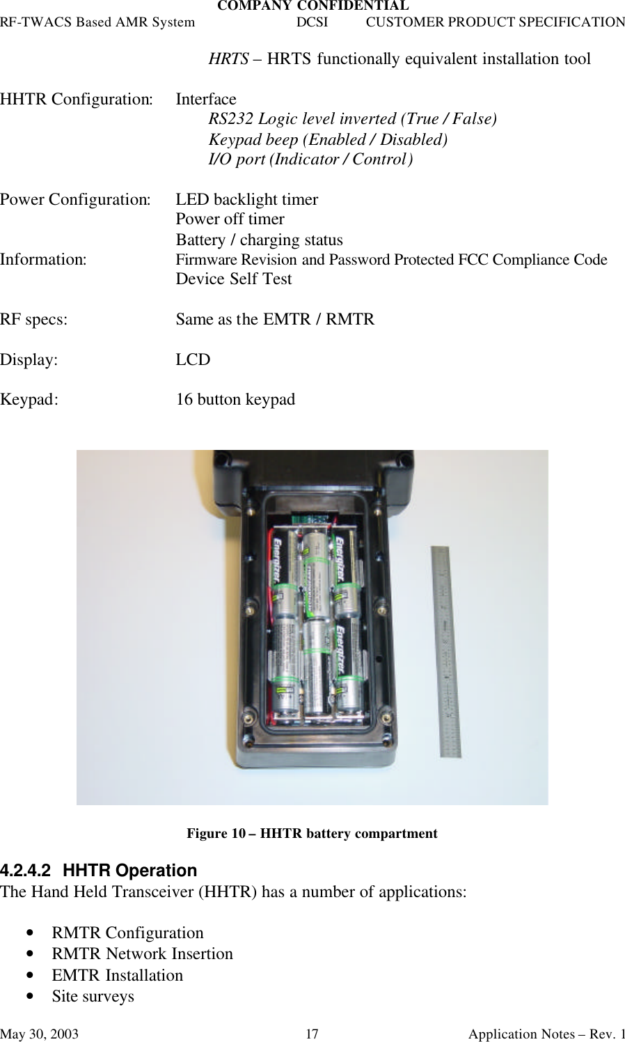 COMPANY CONFIDENTIAL RF-TWACS Based AMR System DCSI CUSTOMER PRODUCT SPECIFICATION May 30, 2003    Application Notes – Rev. 1 17 HRTS – HRTS functionally equivalent installation tool  HHTR Configuration: Interface RS232 Logic level inverted (True / False) Keypad beep (Enabled / Disabled) I/O port (Indicator / Control)  Power Configuration: LED backlight timer Power off timer Battery / charging status Information: Firmware Revision and Password Protected FCC Compliance Code Device Self Test  RF specs: Same as the EMTR / RMTR  Display:  LCD  Keypad: 16 button keypad     Figure 10 – HHTR battery compartment  4.2.4.2  HHTR Operation The Hand Held Transceiver (HHTR) has a number of applications:  • RMTR Configuration • RMTR Network Insertion • EMTR Installation • Site surveys 