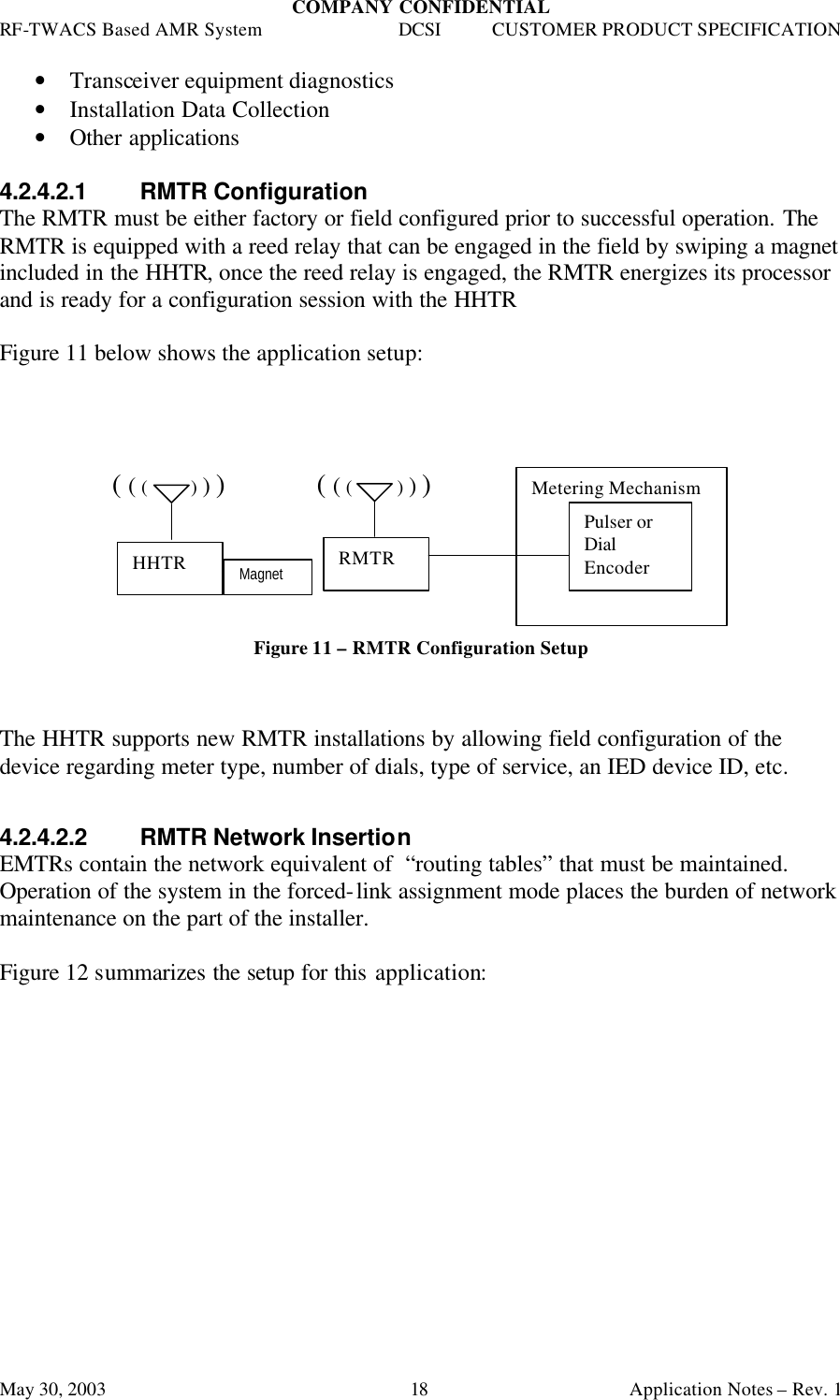 COMPANY CONFIDENTIAL RF-TWACS Based AMR System DCSI CUSTOMER PRODUCT SPECIFICATION May 30, 2003    Application Notes – Rev. 1 18 • Transceiver equipment diagnostics • Installation Data Collection • Other applications  4.2.4.2.1 RMTR Configuration The RMTR must be either factory or field configured prior to successful operation. The RMTR is equipped with a reed relay that can be engaged in the field by swiping a magnet included in the HHTR, once the reed relay is engaged, the RMTR energizes its processor and is ready for a configuration session with the HHTR   Figure 11 below shows the application setup:           ( ( (         ) ) )             ( ( (         ) ) )       Figure 11 – RMTR Configuration Setup    The HHTR supports new RMTR installations by allowing field configuration of the device regarding meter type, number of dials, type of service, an IED device ID, etc.    4.2.4.2.2 RMTR Network Insertion EMTRs contain the network equivalent of  “routing tables” that must be maintained. Operation of the system in the forced-link assignment mode places the burden of network maintenance on the part of the installer.   Figure 12 summarizes the setup for this application: HHTR RMTR Metering Mechanism Pulser or Dial Encoder Magnet 