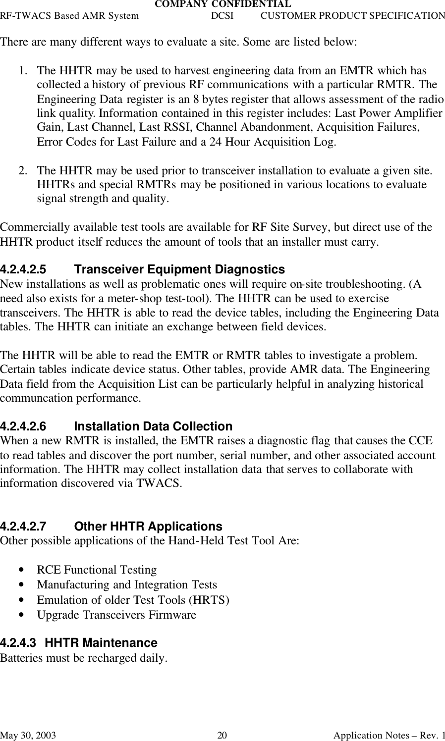 COMPANY CONFIDENTIAL RF-TWACS Based AMR System DCSI CUSTOMER PRODUCT SPECIFICATION May 30, 2003    Application Notes – Rev. 1 20 There are many different ways to evaluate a site. Some are listed below:  1.  The HHTR may be used to harvest engineering data from an EMTR which has collected a history of previous RF communications with a particular RMTR. The Engineering Data register is an 8 bytes register that allows assessment of the radio link quality. Information contained in this register includes: Last Power Amplifier Gain, Last Channel, Last RSSI, Channel Abandonment, Acquisition Failures, Error Codes for Last Failure and a 24 Hour Acquisition Log.  2.  The HHTR may be used prior to transceiver installation to evaluate a given site. HHTRs and special RMTRs may be positioned in various locations to evaluate signal strength and quality.  Commercially available test tools are available for RF Site Survey, but direct use of the HHTR product itself reduces the amount of tools that an installer must carry.  4.2.4.2.5 Transceiver Equipment Diagnostics  New installations as well as problematic ones will require on-site troubleshooting. (A need also exists for a meter-shop test-tool). The HHTR can be used to exercise transceivers. The HHTR is able to read the device tables, including the Engineering Data tables. The HHTR can initiate an exchange between field devices.  The HHTR will be able to read the EMTR or RMTR tables to investigate a problem. Certain tables indicate device status. Other tables, provide AMR data. The Engineering Data field from the Acquisition List can be particularly helpful in analyzing historical communcation performance.   4.2.4.2.6 Installation Data Collection When a new RMTR is installed, the EMTR raises a diagnostic flag that causes the CCE to read tables and discover the port number, serial number, and other associated account information. The HHTR may collect installation data that serves to collaborate with information discovered via TWACS.   4.2.4.2.7 Other HHTR Applications Other possible applications of the Hand-Held Test Tool Are:   • RCE Functional Testing • Manufacturing and Integration Tests • Emulation of older Test Tools (HRTS) • Upgrade Transceivers Firmware  4.2.4.3 HHTR Maintenance Batteries must be recharged daily. 