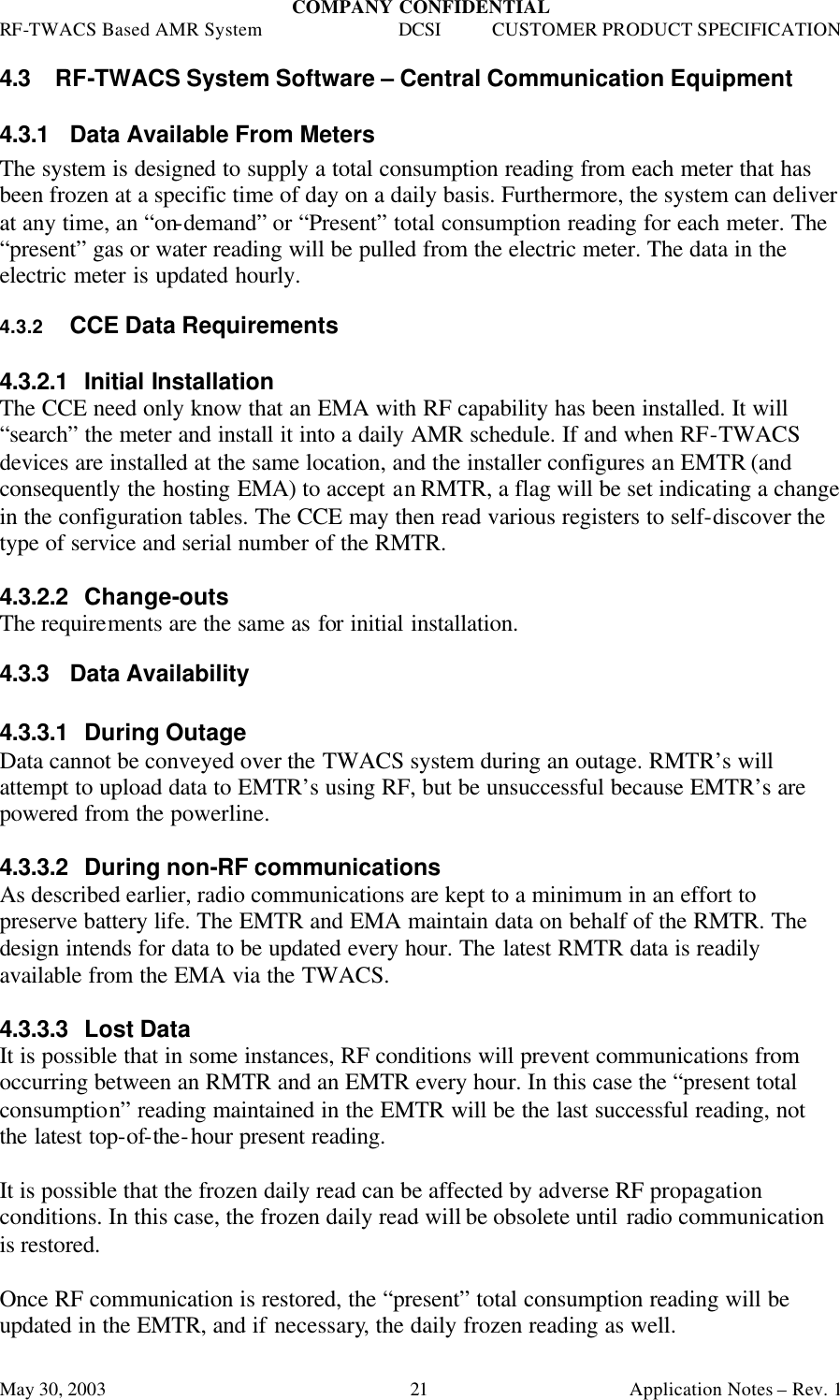 COMPANY CONFIDENTIAL RF-TWACS Based AMR System DCSI CUSTOMER PRODUCT SPECIFICATION May 30, 2003    Application Notes – Rev. 1 21 4.3 RF-TWACS System Software – Central Communication Equipment 4.3.1 Data Available From Meters The system is designed to supply a total consumption reading from each meter that has been frozen at a specific time of day on a daily basis. Furthermore, the system can deliver at any time, an “on-demand” or “Present” total consumption reading for each meter. The “present” gas or water reading will be pulled from the electric meter. The data in the electric meter is updated hourly. 4.3.2 CCE Data Requirements  4.3.2.1 Initial Installation The CCE need only know that an EMA with RF capability has been installed. It will “search” the meter and install it into a daily AMR schedule. If and when RF-TWACS devices are installed at the same location, and the installer configures an EMTR (and consequently the hosting EMA) to accept an RMTR, a flag will be set indicating a change in the configuration tables. The CCE may then read various registers to self-discover the type of service and serial number of the RMTR.   4.3.2.2 Change-outs The requirements are the same as for initial installation. 4.3.3 Data Availability  4.3.3.1 During Outage Data cannot be conveyed over the TWACS system during an outage. RMTR’s will attempt to upload data to EMTR’s using RF, but be unsuccessful because EMTR’s are powered from the powerline.  4.3.3.2 During non-RF communications As described earlier, radio communications are kept to a minimum in an effort to preserve battery life. The EMTR and EMA maintain data on behalf of the RMTR. The design intends for data to be updated every hour. The latest RMTR data is readily available from the EMA via the TWACS.  4.3.3.3 Lost Data It is possible that in some instances, RF conditions will prevent communications from occurring between an RMTR and an EMTR every hour. In this case the “present total consumption” reading maintained in the EMTR will be the last successful reading, not the latest top-of-the-hour present reading.  It is possible that the frozen daily read can be affected by adverse RF propagation conditions. In this case, the frozen daily read will be obsolete until radio communication is restored.  Once RF communication is restored, the “present” total consumption reading will be updated in the EMTR, and if necessary, the daily frozen reading as well.  