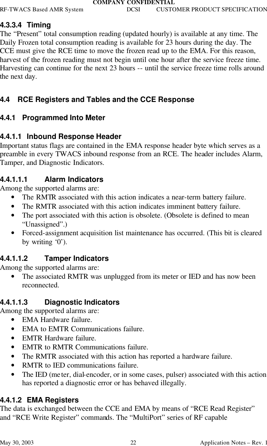 COMPANY CONFIDENTIAL RF-TWACS Based AMR System DCSI CUSTOMER PRODUCT SPECIFICATION May 30, 2003    Application Notes – Rev. 1 22 4.3.3.4 Timing The “Present” total consumption reading (updated hourly) is available at any time. The Daily Frozen total consumption reading is available for 23 hours during the day. The CCE must give the RCE time to move the frozen read up to the EMA. For this reason, harvest of the frozen reading must not begin until one hour after the service freeze time. Harvesting can continue for the next 23 hours -- until the service freeze time rolls around the next day.  4.4 RCE Registers and Tables and the CCE Response 4.4.1 Programmed Into Meter  4.4.1.1 Inbound Response Header Important status flags are contained in the EMA response header byte which serves as a preamble in every TWACS inbound response from an RCE. The header includes Alarm, Tamper, and Diagnostic Indicators.  4.4.1.1.1 Alarm Indicators  Among the supported alarms are: • The RMTR associated with this action indicates a near-term battery failure. • The RMTR associated with this action indicates imminent battery failure. • The port associated with this action is obsolete. (Obsolete is defined to mean “Unassigned”.) • Forced-assignment acquisition list maintenance has occurred. (This bit is cleared by writing ‘0’).  4.4.1.1.2 Tamper Indicators  Among the supported alarms are: • The associated RMTR was unplugged from its meter or IED and has now been reconnected.  4.4.1.1.3 Diagnostic Indicators Among the supported alarms are: • EMA Hardware failure.  • EMA to EMTR Communications failure. • EMTR Hardware failure.  • EMTR to RMTR Communications failure.  • The RMTR associated with this action has reported a hardware failure.  • RMTR to IED communications failure.  • The IED (meter, dial-encoder, or in some cases, pulser) associated with this action has reported a diagnostic error or has behaved illegally.   4.4.1.2 EMA Registers The data is exchanged between the CCE and EMA by means of “RCE Read Register” and “RCE Write Register” commands. The “MultiPort” series of RF capable 