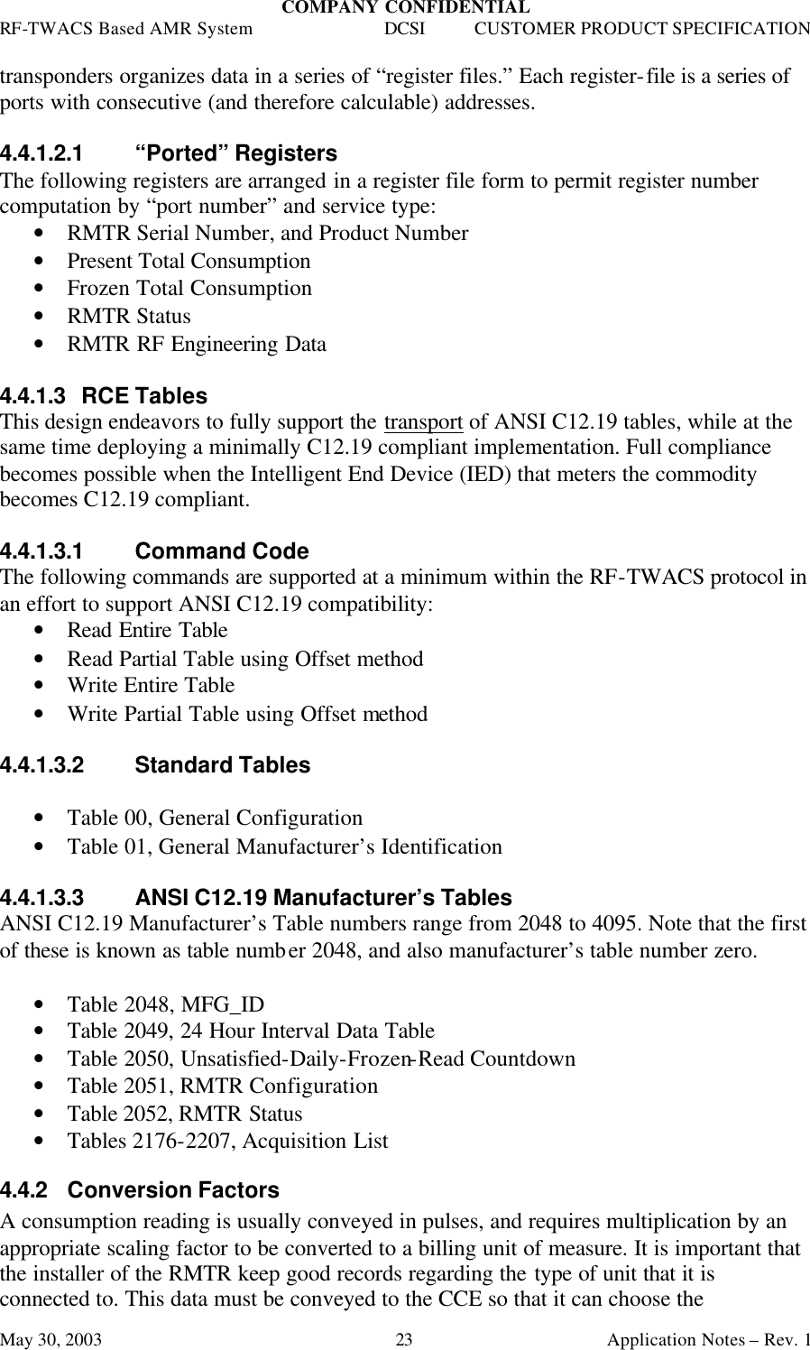 COMPANY CONFIDENTIAL RF-TWACS Based AMR System DCSI CUSTOMER PRODUCT SPECIFICATION May 30, 2003    Application Notes – Rev. 1 23 transponders organizes data in a series of “register files.” Each register-file is a series of ports with consecutive (and therefore calculable) addresses.    4.4.1.2.1 “Ported” Registers The following registers are arranged in a register file form to permit register number computation by “port number” and service type: • RMTR Serial Number, and Product Number • Present Total Consumption  • Frozen Total Consumption • RMTR Status • RMTR RF Engineering Data  4.4.1.3 RCE Tables This design endeavors to fully support the transport of ANSI C12.19 tables, while at the same time deploying a minimally C12.19 compliant implementation. Full compliance becomes possible when the Intelligent End Device (IED) that meters the commodity becomes C12.19 compliant.  4.4.1.3.1 Command Code The following commands are supported at a minimum within the RF-TWACS protocol in an effort to support ANSI C12.19 compatibility: • Read Entire Table • Read Partial Table using Offset method • Write Entire Table • Write Partial Table using Offset method  4.4.1.3.2 Standard Tables  • Table 00, General Configuration • Table 01, General Manufacturer’s Identification  4.4.1.3.3 ANSI C12.19 Manufacturer’s Tables ANSI C12.19 Manufacturer’s Table numbers range from 2048 to 4095. Note that the first of these is known as table number 2048, and also manufacturer’s table number zero.  • Table 2048, MFG_ID • Table 2049, 24 Hour Interval Data Table • Table 2050, Unsatisfied-Daily-Frozen-Read Countdown • Table 2051, RMTR Configuration • Table 2052, RMTR Status • Tables 2176-2207, Acquisition List  4.4.2 Conversion Factors A consumption reading is usually conveyed in pulses, and requires multiplication by an appropriate scaling factor to be converted to a billing unit of measure. It is important that the installer of the RMTR keep good records regarding the type of unit that it is connected to. This data must be conveyed to the CCE so that it can choose the 