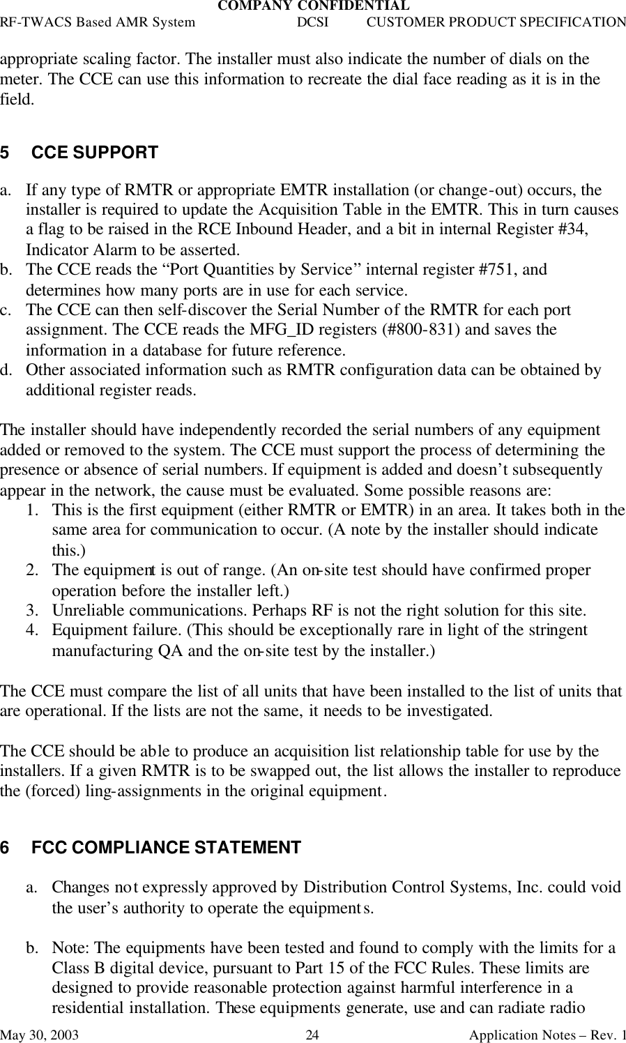 COMPANY CONFIDENTIAL RF-TWACS Based AMR System DCSI CUSTOMER PRODUCT SPECIFICATION May 30, 2003    Application Notes – Rev. 1 24 appropriate scaling factor. The installer must also indicate the number of dials on the meter. The CCE can use this information to recreate the dial face reading as it is in the field.   5 CCE SUPPORT  a. If any type of RMTR or appropriate EMTR installation (or change-out) occurs, the installer is required to update the Acquisition Table in the EMTR. This in turn causes a flag to be raised in the RCE Inbound Header, and a bit in internal Register #34, Indicator Alarm to be asserted.   b.  The CCE reads the “Port Quantities by Service” internal register #751, and determines how many ports are in use for each service. c. The CCE can then self-discover the Serial Number of the RMTR for each port assignment. The CCE reads the MFG_ID registers (#800-831) and saves the information in a database for future reference. d.  Other associated information such as RMTR configuration data can be obtained by additional register reads.  The installer should have independently recorded the serial numbers of any equipment added or removed to the system. The CCE must support the process of determining the presence or absence of serial numbers. If equipment is added and doesn’t subsequently appear in the network, the cause must be evaluated. Some possible reasons are: 1.  This is the first equipment (either RMTR or EMTR) in an area. It takes both in the same area for communication to occur. (A note by the installer should indicate this.) 2.  The equipment is out of range. (An on-site test should have confirmed proper operation before the installer left.) 3.  Unreliable communications. Perhaps RF is not the right solution for this site. 4.  Equipment failure. (This should be exceptionally rare in light of the stringent manufacturing QA and the on-site test by the installer.)  The CCE must compare the list of all units that have been installed to the list of units that are operational. If the lists are not the same, it needs to be investigated.  The CCE should be able to produce an acquisition list relationship table for use by the installers. If a given RMTR is to be swapped out, the list allows the installer to reproduce the (forced) ling-assignments in the original equipment.   6 FCC COMPLIANCE STATEMENT  a. Changes not expressly approved by Distribution Control Systems, Inc. could void the user’s authority to operate the equipments.  b.  Note: The equipments have been tested and found to comply with the limits for a Class B digital device, pursuant to Part 15 of the FCC Rules. These limits are designed to provide reasonable protection against harmful interference in a residential installation. These equipments generate, use and can radiate radio 