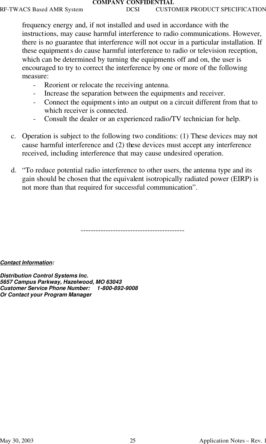 COMPANY CONFIDENTIAL RF-TWACS Based AMR System DCSI CUSTOMER PRODUCT SPECIFICATION May 30, 2003    Application Notes – Rev. 1 25 frequency energy and, if not installed and used in accordance with the instructions, may cause harmful interference to radio communications. However, there is no guarantee that interference will not occur in a particular installation. If these equipments do cause harmful interference to radio or television reception, which can be determined by turning the equipments off and on, the user is encouraged to try to correct the interference by one or more of the following measure: - Reorient or relocate the receiving antenna. - Increase the separation between the equipments and receiver. - Connect the equipments into an output on a circuit different from that to which receiver is connected. - Consult the dealer or an experienced radio/TV technician for help.  c. Operation is subject to the following two conditions: (1) These devices may not cause harmful interference and (2) these devices must accept any interference received, including interference that may cause undesired operation.  d.  “To reduce potential radio interference to other users, the antenna type and its gain should be chosen that the equivalent isotropically radiated power (EIRP) is not more than that required for successful communication”.     ------------------------------------------    Contact Information:  Distribution Control Systems Inc. 5657 Campus Parkway, Hazelwood, MO 63043 Customer Service Phone Number:     1-800-892-9008  Or Contact your Program Manager 