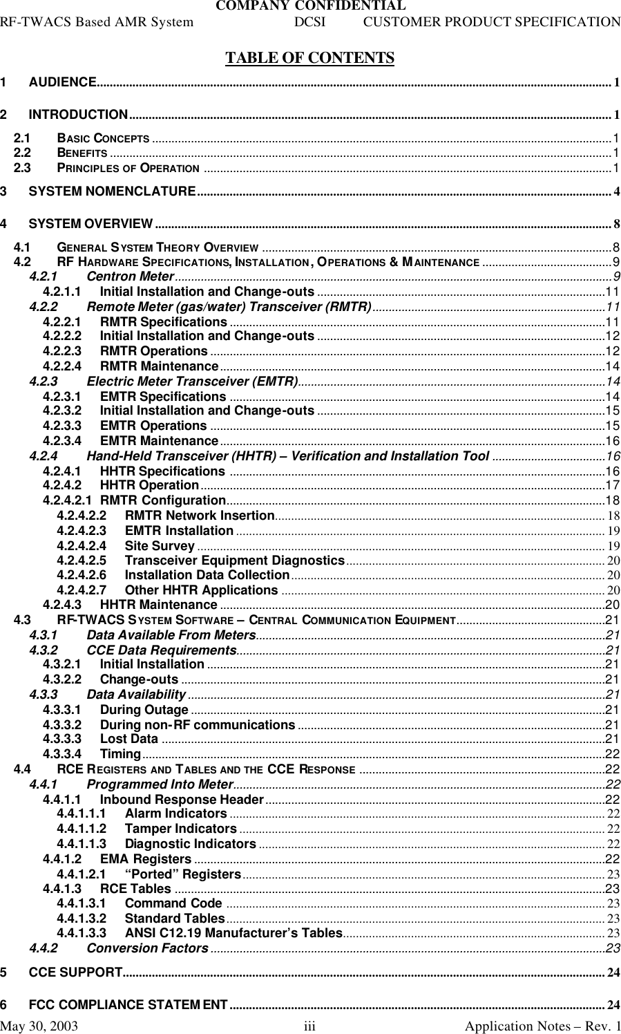 COMPANY CONFIDENTIAL RF-TWACS Based AMR System DCSI CUSTOMER PRODUCT SPECIFICATION May 30, 2003    Application Notes – Rev. 1 iii TABLE OF CONTENTS 1 AUDIENCE............................................................................................................................................................... 1 2 INTRODUCTION..................................................................................................................................................... 1 2.1 BASIC CONCEPTS ..............................................................................................................................................1 2.2 BENEFITS ...........................................................................................................................................................1 2.3 PRINCIPLES OF OPERATION ..............................................................................................................................1 3 SYSTEM NOMENCLATURE................................................................................................................................ 4 4 SYSTEM OVERVIEW ............................................................................................................................................. 8 4.1 GENERAL SYSTEM THEORY  OVERVIEW ............................................................................................................8 4.2 RF HARDWARE SPECIFICATIONS, INSTALLATION, OPERATIONS &amp; MAINTENANCE ........................................9 4.2.1 Centron Meter.......................................................................................................................................9 4.2.1.1 Initial Installation and Change-outs .........................................................................................11 4.2.2 Remote Meter (gas/water) Transceiver (RMTR)........................................................................11 4.2.2.1 RMTR Specifications ....................................................................................................................11 4.2.2.2 Initial Installation and Change-outs .........................................................................................12 4.2.2.3 RMTR Operations ..........................................................................................................................12 4.2.2.4 RMTR Maintenance.......................................................................................................................14 4.2.3 Electric Meter Transceiver (EMTR)...............................................................................................14 4.2.3.1 EMTR Specifications ....................................................................................................................14 4.2.3.2 Initial Installation and Change-outs .........................................................................................15 4.2.3.3 EMTR Operations ..........................................................................................................................15 4.2.3.4 EMTR Maintenance.......................................................................................................................16 4.2.4 Hand-Held Transceiver (HHTR) – Verification and Installation Tool ...................................16 4.2.4.1 HHTR Specifications ....................................................................................................................16 4.2.4.2 HHTR Operation.............................................................................................................................17 4.2.4.2.1 RMTR Configuration.....................................................................................................................18 4.2.4.2.2 RMTR Network Insertion...................................................................................................... 18 4.2.4.2.3 EMTR Installation .................................................................................................................. 19 4.2.4.2.4 Site Survey .............................................................................................................................. 19 4.2.4.2.5 Transceiver Equipment Diagnostics................................................................................ 20 4.2.4.2.6 Installation Data Collection................................................................................................. 20 4.2.4.2.7 Other HHTR Applications .................................................................................................... 20 4.2.4.3 HHTR Maintenance .......................................................................................................................20 4.3 RF-TWACS SYSTEM SOFTWARE – CENTRAL COMMUNICATION EQUIPMENT..............................................21 4.3.1 Data Available From Meters............................................................................................................21 4.3.2 CCE Data Requirements..................................................................................................................21 4.3.2.1 Initial Installation ...........................................................................................................................21 4.3.2.2 Change-outs ...................................................................................................................................21 4.3.3 Data Availability .................................................................................................................................21 4.3.3.1 During Outage ................................................................................................................................21 4.3.3.2 During non-RF communications ...............................................................................................21 4.3.3.3 Lost Data .........................................................................................................................................21 4.3.3.4 Timing...............................................................................................................................................22 4.4 RCE REGISTERS AND TABLES AND THE CCE RESPONSE ............................................................................22 4.4.1 Programmed Into Meter...................................................................................................................22 4.4.1.1 Inbound Response Header.........................................................................................................22 4.4.1.1.1 Alarm Indicators .................................................................................................................... 22 4.4.1.1.2 Tamper Indicators ................................................................................................................. 22 4.4.1.1.3 Diagnostic Indicators ........................................................................................................... 22 4.4.1.2 EMA Registers ...............................................................................................................................22 4.4.1.2.1 “Ported” Registers................................................................................................................ 23 4.4.1.3 RCE Tables .....................................................................................................................................23 4.4.1.3.1 Command Code ..................................................................................................................... 23 4.4.1.3.2 Standard Tables..................................................................................................................... 23 4.4.1.3.3 ANSI C12.19 Manufacturer’s Tables................................................................................. 23 4.4.2 Conversion Factors ..........................................................................................................................23 5 CCE SUPPORT..................................................................................................................................................... 24 6 FCC COMPLIANCE STATEM ENT .................................................................................................................... 24 