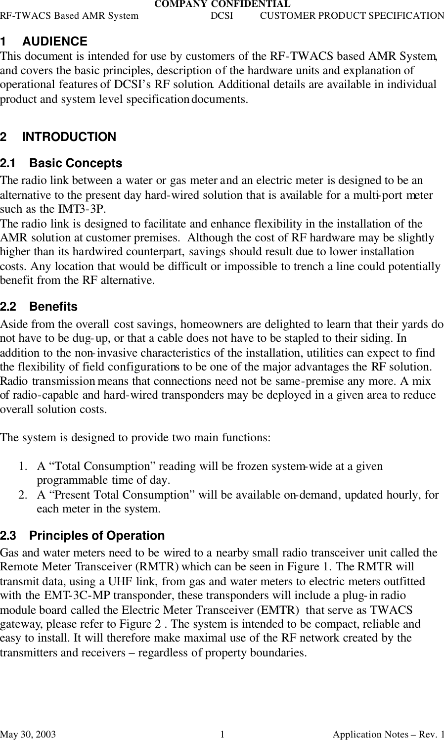 COMPANY CONFIDENTIAL RF-TWACS Based AMR System DCSI CUSTOMER PRODUCT SPECIFICATION May 30, 2003    Application Notes – Rev. 1 11 AUDIENCE This document is intended for use by customers of the RF-TWACS based AMR System, and covers the basic principles, description of the hardware units and explanation of operational features of DCSI’s RF solution. Additional details are available in individual product and system level specification documents.   2 INTRODUCTION 2.1 Basic Concepts The radio link between a water or gas meter and an electric meter is designed to be an alternative to the present day hard-wired solution that is available for a multi-port meter such as the IMT3-3P. The radio link is designed to facilitate and enhance flexibility in the installation of the AMR solution at customer premises.  Although the cost of RF hardware may be slightly higher than its hardwired counterpart, savings should result due to lower installation costs. Any location that would be difficult or impossible to trench a line could potentially benefit from the RF alternative. 2.2 Benefits Aside from the overall cost savings, homeowners are delighted to learn that their yards do not have to be dug-up, or that a cable does not have to be stapled to their siding. In addition to the non-invasive characteristics of the installation, utilities can expect to find the flexibility of field configurations to be one of the major advantages the RF solution. Radio transmission means that connections need not be same-premise any more. A mix of radio-capable and hard-wired transponders may be deployed in a given area to reduce overall solution costs.  The system is designed to provide two main functions:  1.  A “Total Consumption” reading will be frozen system-wide at a given programmable time of day.  2.  A “Present Total Consumption” will be available on-demand, updated hourly, for each meter in the system.  2.3 Principles of Operation Gas and water meters need to be wired to a nearby small radio transceiver unit called the Remote Meter Transceiver (RMTR) which can be seen in Figure 1. The RMTR will transmit data, using a UHF link, from gas and water meters to electric meters outfitted with the EMT-3C-MP transponder, these transponders will include a plug-in radio  module board called the Electric Meter Transceiver (EMTR)  that serve as TWACS gateway, please refer to Figure 2 . The system is intended to be compact, reliable and easy to install. It will therefore make maximal use of the RF network created by the transmitters and receivers – regardless of property boundaries.  