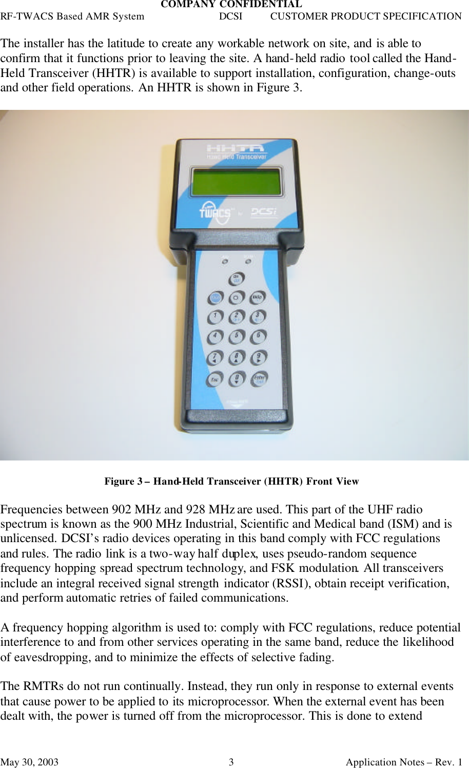 COMPANY CONFIDENTIAL RF-TWACS Based AMR System DCSI CUSTOMER PRODUCT SPECIFICATION May 30, 2003    Application Notes – Rev. 1 3The installer has the latitude to create any workable network on site, and is able to confirm that it functions prior to leaving the site. A hand-held radio tool called the Hand-Held Transceiver (HHTR) is available to support installation, configuration, change-outs and other field operations. An HHTR is shown in Figure 3.    Figure 3 – Hand-Held Transceiver (HHTR) Front View  Frequencies between 902 MHz and 928 MHz are used. This part of the UHF radio spectrum is known as the 900 MHz Industrial, Scientific and Medical band (ISM) and is unlicensed. DCSI’s radio devices operating in this band comply with FCC regulations and rules. The radio link is a two-way half duplex, uses pseudo-random sequence frequency hopping spread spectrum technology, and FSK modulation. All transceivers include an integral received signal strength indicator (RSSI), obtain receipt verification, and perform automatic retries of failed communications.  A frequency hopping algorithm is used to: comply with FCC regulations, reduce potential interference to and from other services operating in the same band, reduce the likelihood of eavesdropping, and to minimize the effects of selective fading.  The RMTRs do not run continually. Instead, they run only in response to external events that cause power to be applied to its microprocessor. When the external event has been dealt with, the power is turned off from the microprocessor. This is done to extend 