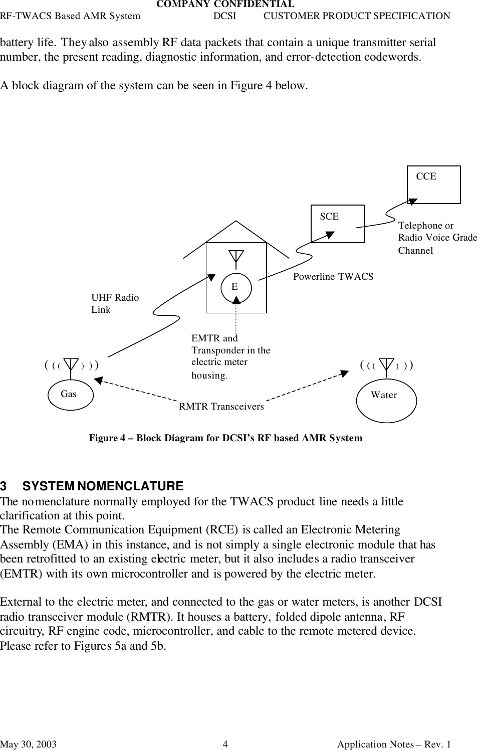 COMPANY CONFIDENTIAL RF-TWACS Based AMR System DCSI CUSTOMER PRODUCT SPECIFICATION May 30, 2003    Application Notes – Rev. 1 4battery life. They also assembly RF data packets that contain a unique transmitter serial number, the present reading, diagnostic information, and error-detection codewords.  A block diagram of the system can be seen in Figure 4 below.                            ( ( (        )  ) )              ( ( (        )  ) )      Figure 4 – Block Diagram for DCSI’s RF based AMR System    3 SYSTEM NOMENCLATURE The nomenclature normally employed for the TWACS product line needs a little clarification at this point. The Remote Communication Equipment (RCE) is called an Electronic Metering Assembly (EMA) in this instance, and is not simply a single electronic module that has been retrofitted to an existing electric meter, but it also includes a radio transceiver  (EMTR) with its own microcontroller and is powered by the electric meter.   External to the electric meter, and connected to the gas or water meters, is another DCSI radio transceiver module (RMTR). It houses a battery, folded dipole antenna, RF circuitry, RF engine code, microcontroller, and cable to the remote metered device. Please refer to Figures 5a and 5b.  E Water SCE CCE Powerline TWACS Telephone or Radio Voice Grade Channel RMTR Transceivers EMTR and Transponder in the electric meter housing. UHF Radio Link Gas 