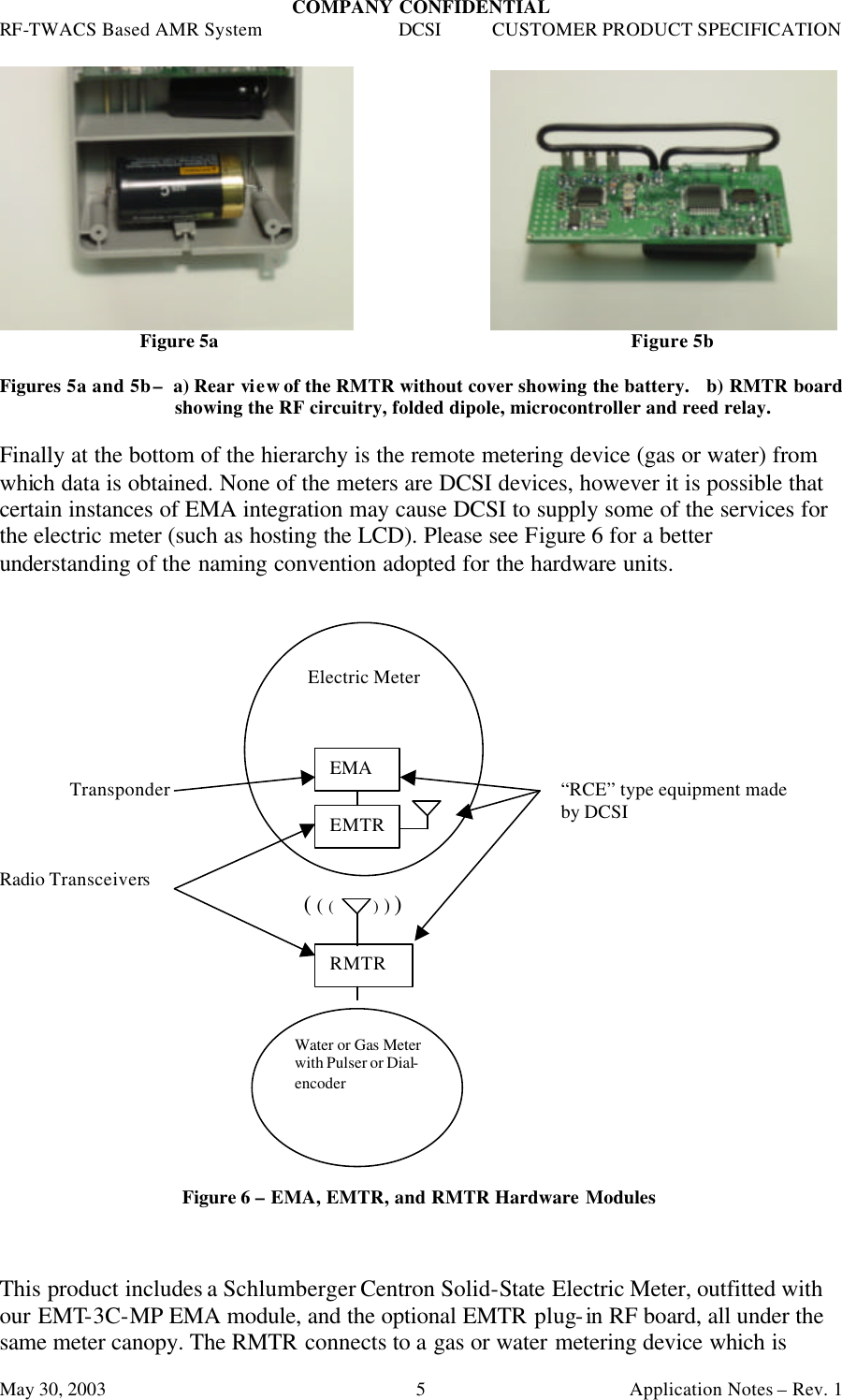 COMPANY CONFIDENTIAL RF-TWACS Based AMR System DCSI CUSTOMER PRODUCT SPECIFICATION May 30, 2003    Application Notes – Rev. 1 5                   Figure 5a      Figure 5b  Figures 5a and 5b –  a) Rear view of the RMTR without cover showing the battery.   b) RMTR board showing the RF circuitry, folded dipole, microcontroller and reed relay.  Finally at the bottom of the hierarchy is the remote metering device (gas or water) from which data is obtained. None of the meters are DCSI devices, however it is possible that certain instances of EMA integration may cause DCSI to supply some of the services for the electric meter (such as hosting the LCD). Please see Figure 6 for a better understanding of the naming convention adopted for the hardware units.           Transponder      “RCE” type equipment made         by DCSI   Radio Transceivers              ( ( (          ) ) )                   Figure 6 – EMA, EMTR, and RMTR Hardware Modules    This product includes a Schlumberger Centron Solid-State Electric Meter, outfitted with our EMT-3C-MP EMA module, and the optional EMTR plug-in RF board, all under the same meter canopy. The RMTR connects to a gas or water metering device which is Electric Meter EMA EMTR RMTR Water or Gas Meter with Pulser or Dial-encoder 