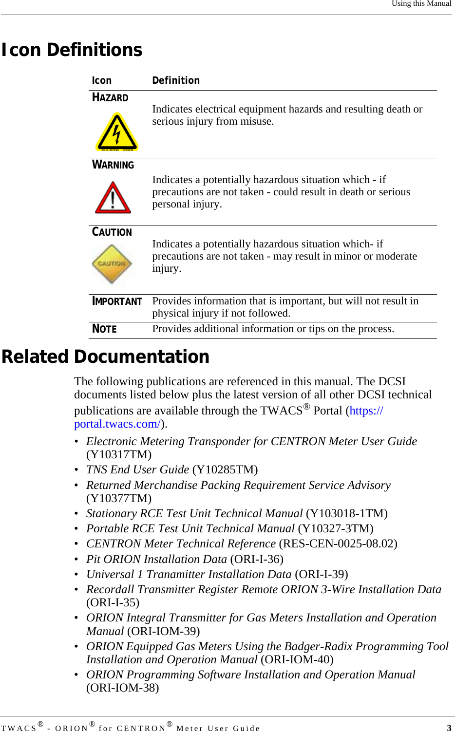 DRAFTTWACS® - ORION® for CENTRON® Meter User Guide 3Using this ManualIcon DefinitionsRelated DocumentationThe following publications are referenced in this manual. The DCSI documents listed below plus the latest version of all other DCSI technical publications are available through the TWACS® Portal (https://portal.twacs.com/).• Electronic Metering Transponder for CENTRON Meter User Guide (Y10317TM)• TNS End User Guide (Y10285TM)•Returned Merchandise Packing Requirement Service Advisory (Y10377TM)•Stationary RCE Test Unit Technical Manual (Y103018-1TM) •Portable RCE Test Unit Technical Manual (Y10327-3TM)•CENTRON Meter Technical Reference (RES-CEN-0025-08.02)•Pit ORION Installation Data (ORI-I-36)•Universal 1 Tranamitter Installation Data (ORI-I-39)•Recordall Transmitter Register Remote ORION 3-Wire Installation Data (ORI-I-35)•ORION Integral Transmitter for Gas Meters Installation and Operation Manual (ORI-IOM-39)•ORION Equipped Gas Meters Using the Badger-Radix Programming Tool Installation and Operation Manual (ORI-IOM-40)•ORION Programming Software Installation and Operation Manual (ORI-IOM-38)Icon DefinitionHAZARDIndicates electrical equipment hazards and resulting death or serious injury from misuse.WARNINGIndicates a potentially hazardous situation which - if precautions are not taken - could result in death or serious personal injury.CAUTIONIndicates a potentially hazardous situation which- if precautions are not taken - may result in minor or moderate injury.IMPORTANTProvides information that is important, but will not result in physical injury if not followed.NOTEProvides additional information or tips on the process.