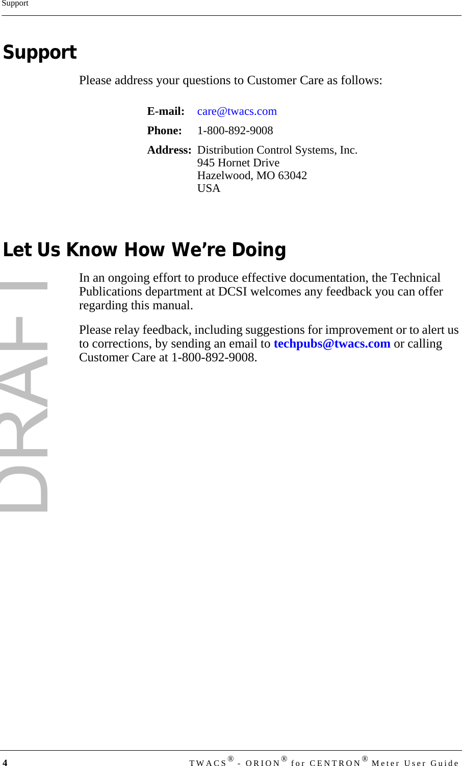 DRAFT4TWACS® - ORION® for CENTRON® Meter User GuideSupportSupportPlease address your questions to Customer Care as follows:Let Us Know How We’re DoingIn an ongoing effort to produce effective documentation, the Technical Publications department at DCSI welcomes any feedback you can offer regarding this manual.Please relay feedback, including suggestions for improvement or to alert us to corrections, by sending an email to techpubs@twacs.com or calling Customer Care at 1-800-892-9008.E-mail: care@twacs.comPhone:  1-800-892-9008Address: Distribution Control Systems, Inc.945 Hornet DriveHazelwood, MO 63042USA