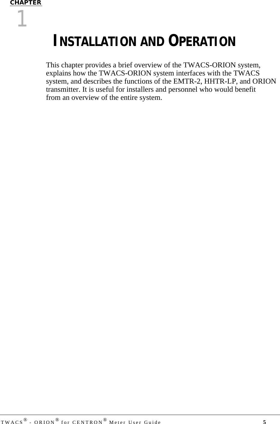 DRAFTTWACS® - ORION® for CENTRON® Meter User Guide 5CHAPTER 0CHAPTER1CHAPTER 0INSTALLATION AND OPERATIONThis chapter provides a brief overview of the TWACS-ORION system, explains how the TWACS-ORION system interfaces with the TWACS system, and describes the functions of the EMTR-2, HHTR-LP, and ORION transmitter. It is useful for installers and personnel who would benefit from an overview of the entire system.