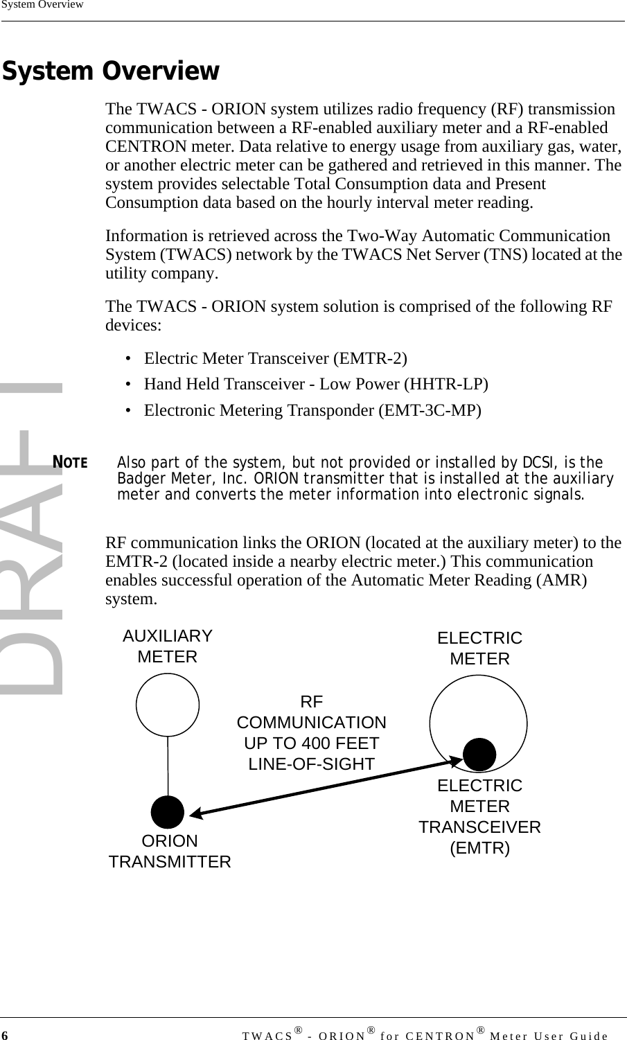 DRAFT6TWACS® - ORION® for CENTRON® Meter User GuideSystem OverviewSystem OverviewThe TWACS - ORION system utilizes radio frequency (RF) transmission communication between a RF-enabled auxiliary meter and a RF-enabled CENTRON meter. Data relative to energy usage from auxiliary gas, water, or another electric meter can be gathered and retrieved in this manner. The system provides selectable Total Consumption data and Present Consumption data based on the hourly interval meter reading.Information is retrieved across the Two-Way Automatic Communication System (TWACS) network by the TWACS Net Server (TNS) located at the utility company. The TWACS - ORION system solution is comprised of the following RF devices:• Electric Meter Transceiver (EMTR-2)• Hand Held Transceiver - Low Power (HHTR-LP)• Electronic Metering Transponder (EMT-3C-MP)NOTEAlso part of the system, but not provided or installed by DCSI, is the Badger Meter, Inc. ORION transmitter that is installed at the auxiliary meter and converts the meter information into electronic signals.RF communication links the ORION (located at the auxiliary meter) to the EMTR-2 (located inside a nearby electric meter.) This communication enables successful operation of the Automatic Meter Reading (AMR) system.AUXILIARYMETER ELECTRICMETERELECTRICMETERTRANSCEIVER(EMTR)ORIONTRANSMITTERRFCOMMUNICATIONUP TO 400 FEETLINE-OF-SIGHT