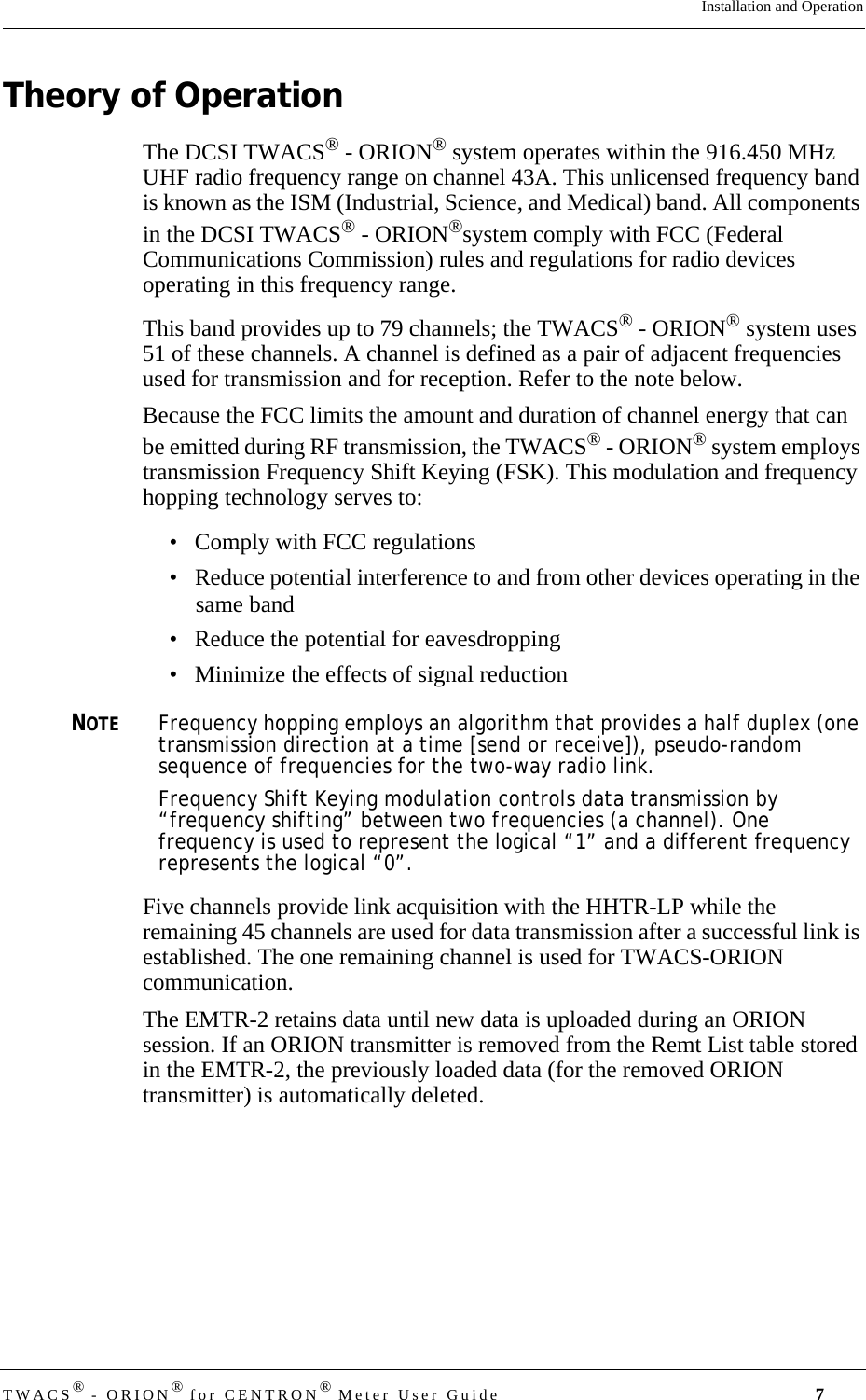 DRAFTTWACS® - ORION® for CENTRON® Meter User Guide 7Installation and OperationTheory of OperationThe DCSI TWACS® - ORION® system operates within the 916.450 MHz UHF radio frequency range on channel 43A. This unlicensed frequency band is known as the ISM (Industrial, Science, and Medical) band. All components in the DCSI TWACS® - ORION®system comply with FCC (Federal Communications Commission) rules and regulations for radio devices operating in this frequency range.This band provides up to 79 channels; the TWACS® - ORION® system uses 51 of these channels. A channel is defined as a pair of adjacent frequencies used for transmission and for reception. Refer to the note below.Because the FCC limits the amount and duration of channel energy that can be emitted during RF transmission, the TWACS® - ORION® system employs transmission Frequency Shift Keying (FSK). This modulation and frequency hopping technology serves to: • Comply with FCC regulations• Reduce potential interference to and from other devices operating in the same band• Reduce the potential for eavesdropping• Minimize the effects of signal reduction NOTEFrequency hopping employs an algorithm that provides a half duplex (one transmission direction at a time [send or receive]), pseudo-random sequence of frequencies for the two-way radio link. Frequency Shift Keying modulation controls data transmission by “frequency shifting” between two frequencies (a channel). One frequency is used to represent the logical “1” and a different frequency represents the logical “0”.Five channels provide link acquisition with the HHTR-LP while the remaining 45 channels are used for data transmission after a successful link is established. The one remaining channel is used for TWACS-ORION communication.The EMTR-2 retains data until new data is uploaded during an ORION session. If an ORION transmitter is removed from the Remt List table stored in the EMTR-2, the previously loaded data (for the removed ORION transmitter) is automatically deleted.