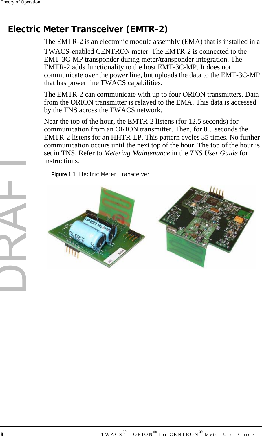 DRAFT8TWACS® - ORION® for CENTRON® Meter User GuideTheory of OperationElectric Meter Transceiver (EMTR-2)The EMTR-2 is an electronic module assembly (EMA) that is installed in a TWACS-enabled CENTRON meter. The EMTR-2 is connected to the EMT-3C-MP transponder during meter/transponder integration. The EMTR-2 adds functionality to the host EMT-3C-MP. It does not communicate over the power line, but uploads the data to the EMT-3C-MP that has power line TWACS capabilities. The EMTR-2 can communicate with up to four ORION transmitters. Data from the ORION transmitter is relayed to the EMA. This data is accessed by the TNS across the TWACS network.Near the top of the hour, the EMTR-2 listens (for 12.5 seconds) for communication from an ORION transmitter. Then, for 8.5 seconds the EMTR-2 listens for an HHTR-LP. This pattern cycles 35 times. No further communication occurs until the next top of the hour. The top of the hour is set in TNS. Refer to Metering Maintenance in the TNS User Guide for instructions.Figure 1.1  Electric Meter Transceiver  