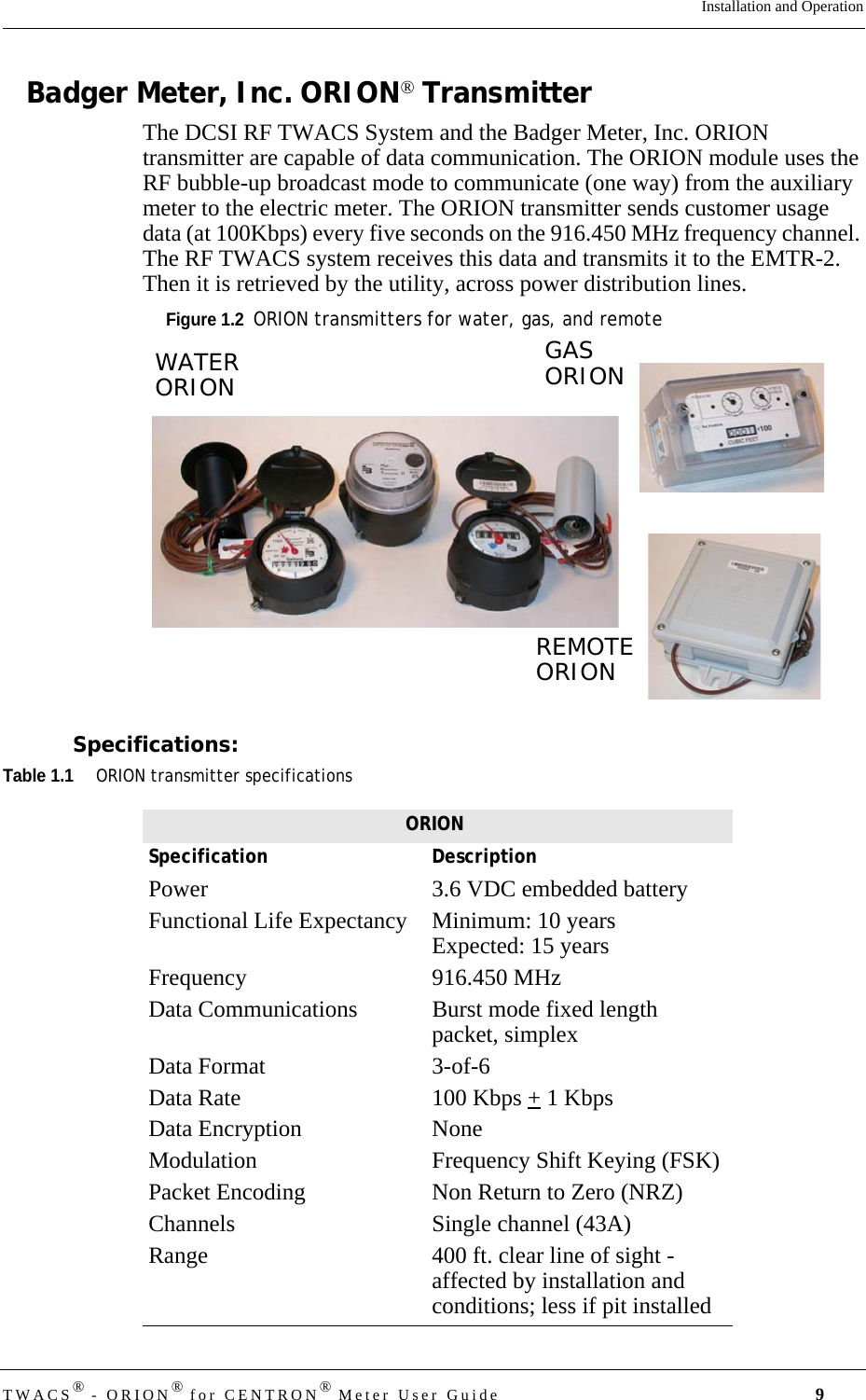 DRAFTTWACS® - ORION® for CENTRON® Meter User Guide 9Installation and OperationBadger Meter, Inc. ORION® TransmitterThe DCSI RF TWACS System and the Badger Meter, Inc. ORION transmitter are capable of data communication. The ORION module uses the RF bubble-up broadcast mode to communicate (one way) from the auxiliary meter to the electric meter. The ORION transmitter sends customer usage data (at 100Kbps) every five seconds on the 916.450 MHz frequency channel. The RF TWACS system receives this data and transmits it to the EMTR-2. Then it is retrieved by the utility, across power distribution lines.Figure 1.2  ORION transmitters for water, gas, and remoteSpecifications:Table 1.1ORION transmitter specificationsREMOTEORIONGASORIONWATERORIONORIONSpecification DescriptionPower 3.6 VDC embedded batteryFunctional Life Expectancy  Minimum: 10 yearsExpected: 15 yearsFrequency 916.450 MHzData Communications  Burst mode fixed length packet, simplexData Format  3-of-6Data Rate  100 Kbps + 1 KbpsData Encryption  NoneModulation  Frequency Shift Keying (FSK)Packet Encoding  Non Return to Zero (NRZ)Channels  Single channel (43A)Range  400 ft. clear line of sight - affected by installation and conditions; less if pit installed