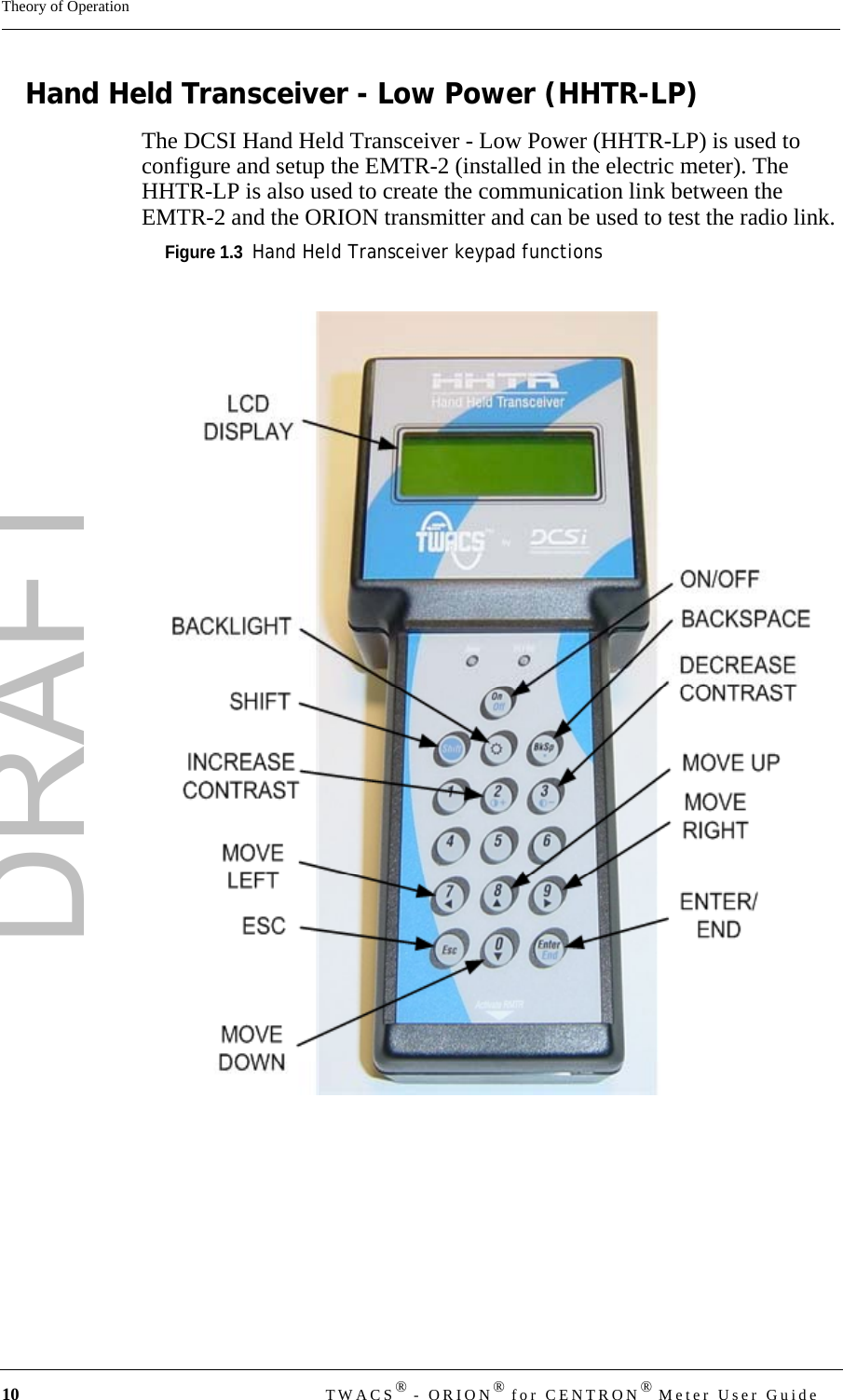 DRAFT10 TWACS® - ORION® for CENTRON® Meter User GuideTheory of OperationHand Held Transceiver - Low Power (HHTR-LP)The DCSI Hand Held Transceiver - Low Power (HHTR-LP) is used to configure and setup the EMTR-2 (installed in the electric meter). The HHTR-LP is also used to create the communication link between the EMTR-2 and the ORION transmitter and can be used to test the radio link. Figure 1.3  Hand Held Transceiver keypad functions