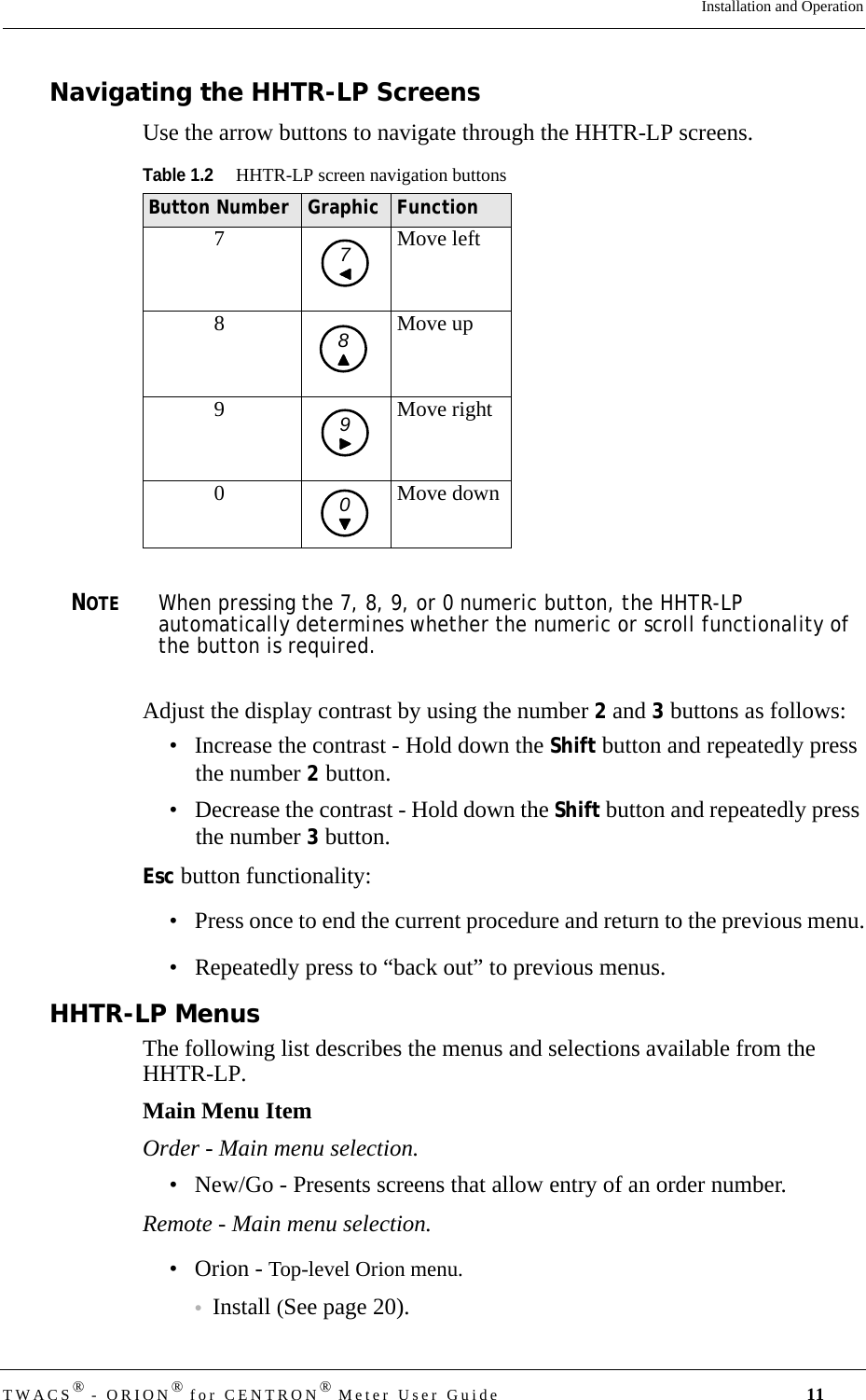 DRAFTTWACS® - ORION® for CENTRON® Meter User Guide 11Installation and OperationNavigating the HHTR-LP ScreensUse the arrow buttons to navigate through the HHTR-LP screens.NOTEWhen pressing the 7, 8, 9, or 0 numeric button, the HHTR-LP automatically determines whether the numeric or scroll functionality of the button is required.Adjust the display contrast by using the number 2 and 3 buttons as follows: • Increase the contrast - Hold down the Shift button and repeatedly press the number 2 button.• Decrease the contrast - Hold down the Shift button and repeatedly press the number 3 button.Esc button functionality:• Press once to end the current procedure and return to the previous menu.• Repeatedly press to “back out” to previous menus.HHTR-LP MenusThe following list describes the menus and selections available from the HHTR-LP.Main Menu ItemOrder - Main menu selection.• New/Go - Presents screens that allow entry of an order number.Remote - Main menu selection.• Orion - Top-level Orion menu.•Install (See page 20).Table 1.2HHTR-LP screen navigation buttonsButton Number Graphic Function7Move left8 Move up9 Move right0 Move down7890