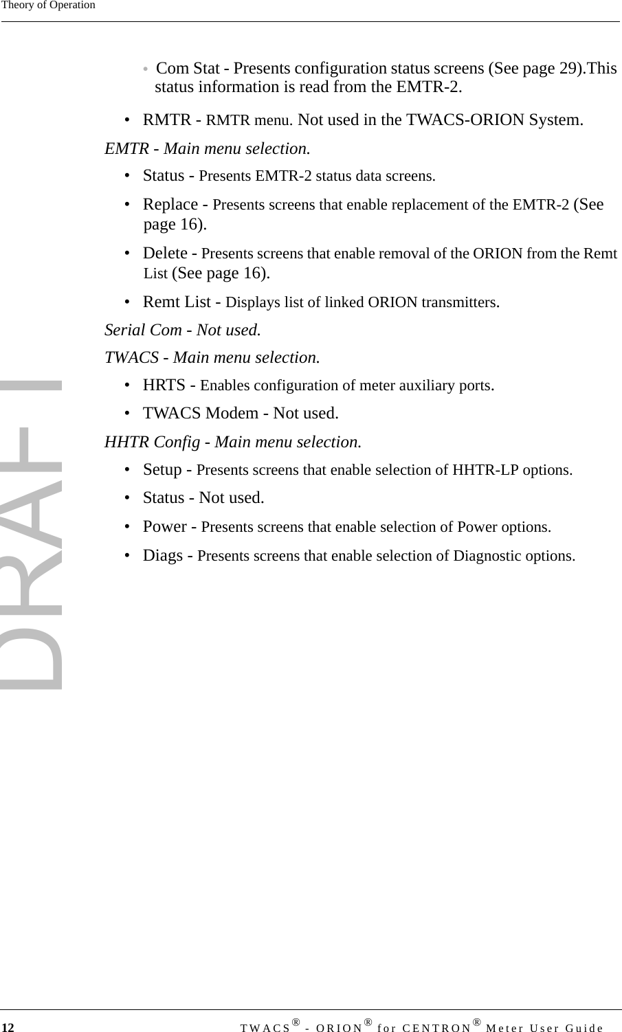 DRAFT12 TWACS® - ORION® for CENTRON® Meter User GuideTheory of Operation•Com Stat - Presents configuration status screens (See page 29).This status information is read from the EMTR-2.•RMTR - RMTR menu. Not used in the TWACS-ORION System.EMTR - Main menu selection.•Status - Presents EMTR-2 status data screens.• Replace - Presents screens that enable replacement of the EMTR-2 (See page 16).• Delete - Presents screens that enable removal of the ORION from the Remt List (See page 16).•Remt List - Displays list of linked ORION transmitters.Serial Com - Not used.TWACS - Main menu selection.•HRTS - Enables configuration of meter auxiliary ports.• TWACS Modem - Not used.HHTR Config - Main menu selection.• Setup - Presents screens that enable selection of HHTR-LP options.• Status - Not used.• Power - Presents screens that enable selection of Power options.• Diags - Presents screens that enable selection of Diagnostic options.