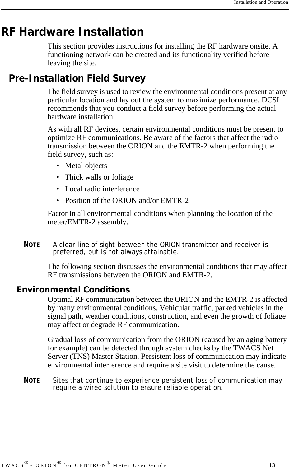 DRAFTTWACS® - ORION® for CENTRON® Meter User Guide 13Installation and OperationRF Hardware InstallationThis section provides instructions for installing the RF hardware onsite. A functioning network can be created and its functionality verified before leaving the site. Pre-Installation Field SurveyThe field survey is used to review the environmental conditions present at any particular location and lay out the system to maximize performance. DCSI recommends that you conduct a field survey before performing the actual hardware installation. As with all RF devices, certain environmental conditions must be present to optimize RF communications. Be aware of the factors that affect the radio transmission between the ORION and the EMTR-2 when performing the field survey, such as:• Metal objects• Thick walls or foliage• Local radio interference• Position of the ORION and/or EMTR-2Factor in all environmental conditions when planning the location of the meter/EMTR-2 assembly.NOTEA clear line of sight between the ORION transmitter and receiver is preferred, but is not always attainable.The following section discusses the environmental conditions that may affect RF transmissions between the ORION and EMTR-2. Environmental ConditionsOptimal RF communication between the ORION and the EMTR-2 is affected by many environmental conditions. Vehicular traffic, parked vehicles in the signal path, weather conditions, construction, and even the growth of foliage may affect or degrade RF communication.Gradual loss of communication from the ORION (caused by an aging battery for example) can be detected through system checks by the TWACS Net Server (TNS) Master Station. Persistent loss of communication may indicate environmental interference and require a site visit to determine the cause. NOTESites that continue to experience persistent loss of communication may require a wired solution to ensure reliable operation.